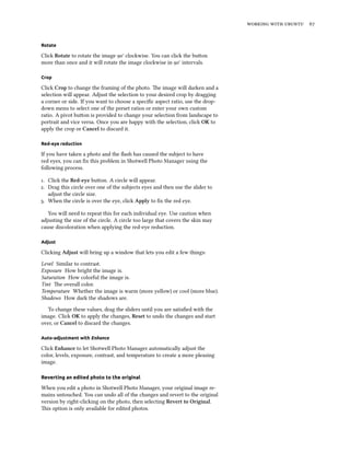 working with ubuntu 67
Rotate
Click Rotate to rotate the image 90° clockwise. You can click the button
more than once and it will rotate the image clockwise in 90° intervals.
Crop
Click Crop to change the framing of the photo. The image will darken and a
selection will appear. Adjust the selection to your desired crop by dragging
a corner or side. If you want to choose a specific aspect ratio, use the drop-
down menu to select one of the preset ratios or enter your own custom
ratio. A pivot button is provided to change your selection from landscape to
portrait and vice versa. Once you are happy with the selection, click OK to
apply the crop or Cancel to discard it.
Red-eye reduction
If you have taken a photo and the flash has caused the subject to have
red eyes, you can fix this problem in Shotwell Photo Manager using the
following process.
1. Click the Red-eye button. A circle will appear.
2. Drag this circle over one of the subjects eyes and then use the slider to
adjust the circle size.
3. When the circle is over the eye, click Apply to fix the red eye.
You will need to repeat this for each individual eye. Use caution when
adjusting the size of the circle. A circle too large that covers the skin may
cause discoloration when applying the red-eye reduction.
Adjust
Clicking Adjust will bring up a window that lets you edit a few things:
Level Similar to contrast.
Exposure How bright the image is.
Saturation How colorful the image is.
Tint The overall color.
Temperature Whether the image is warm (more yellow) or cool (more blue).
Shadows How dark the shadows are.
To change these values, drag the sliders until you are satisfied with the
image. Click OK to apply the changes, Reset to undo the changes and start
over, or Cancel to discard the changes.
Auto-adjustment with Enhance
Click Enhance to let Shotwell Photo Manager automatically adjust the
color, levels, exposure, contrast, and temperature to create a more pleasing
image.
Reverting an edited photo to the original
When you edit a photo in Shotwell Photo Manager, your original image re-
mains untouched. You can undo all of the changes and revert to the original
version by right-clicking on the photo, then selecting Revert to Original.
This option is only available for edited photos.
 
