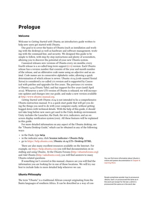 Prologue
Welcome
Welcome to Getting Started with Ubuntu, an introductory guide written to
help new users get started with Ubuntu.
Our goal is to cover the basics of Ubuntu (such as installation and work-
ing with the desktop) as well as hardware and software management, work-
ing with the command line, and security. We designed this guide to be
simple to follow, with step-by-step instructions and plenty of screenshots,
allowing you to discover the potential of your new Ubuntu system.
Canonical releases new versions of Ubuntu every six months; every
fourth release is a so-called long-term support (lts) version. Each Ubuntu
release has a version number that consists of the year and month number
of the release, and an alliterative code name using an adjective and an an-
imal. Code names are in consecutive alphabetic order, allowing a quick
determination of which release is newer. Ubuntu 16.04 (code-named Xenial
Xerus) is considered a so-called lts version and is supported by Canon-
ical with patches and upgrades for five years. The previous lts version
is Ubuntu 14.04 (Trusty Tahr), and has support for five years (until April
2019). Whenever a new LTS version of Ubuntu is released, we will incorpo-
rate updates and changes into our guide, and make a new version available
at http://www.ubuntu-manual.org.
Getting Started with Ubuntu 16.04 is not intended to be a comprehensive
Ubuntu instruction manual. It is a quick-start guide that will get you do-
ing the things you need to do with your computer easily, without getting
bogged down with technical details. With the help of this guide, it should
not take long before new users get used to the Unity desktop environment.
Unity includes the Launcher, the Dash, the hud, indicators, and an on-
screen display notification system (osd). All these features will be explained
in this guide.
For more detailed information on any aspect of the Ubuntu desktop, see
the “Ubuntu Desktop Guide,” which can be obtained in any of the following
ways:
‣ in the Dash, type help.
‣ in the indicator area, click Session indicator ‣ Ubuntu Help.
‣ go to https://help.ubuntu.com, Ubuntu 16.04 LTS ‣ Desktop HTML.
There are also many excellent resources available on the Internet. For
example, on https://help.ubuntu.com you will find documentation on in-
stalling and using Ubuntu. At the Ubuntu Forums (http://ubuntuforums.org)
and Ask Ubuntu (http://askubuntu.com), you will find answers to many
Ubuntu-related questions. You can find more information about Ubuntu’s
online and system documentation in Chapter 8:
Learning More.
If something isn’t covered in this manual, chances are you will find the
information you are looking for in one of those locations. We will try our
best to include links to more detailed help wherever we can.
Ubuntu Philosophy
The term “Ubuntu” is a traditional African concept originating from the
Bantu languages of southern Africa. It can be described as a way of con-
People sometimes wonder how to pronounce
Ubuntu. Each u is pronounced the same as in
the word put except for the last u which is
pronounced the same as in the word due.
 
