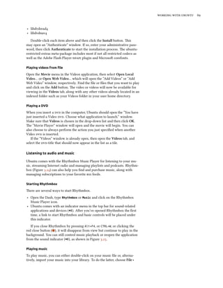 working with ubuntu 69
‣ libdvdread4
‣ libdvdnav4
Double-click each item above and then click the Install button. This
may open an “Authenticate” window. If so, enter your administrative pass-
word, then click Authenticate to start the installation process. The ubuntu-
restricted-extras meta-package includes most if not all restricted codecs as
well as the Adobe Flash Player npapi plugin and Microsoft corefonts.
Playing videos from file
Open the Movie menu in the Videos application, then select Open Local
Video… or Open Web Video… which will open the “Add Videos” or “Add
Web Video” window, respectively. Find the file or files that you want to play
and click on the Add button. The video or videos will now be available for
viewing in the Videos tab, along with any other videos already located in an
indexed folder such as your Videos folder in your user home directory.
Playing a DVD
When you insert a dvd in the computer, Ubuntu should open the “You have
just inserted a Video dvd. Choose what application to launch.” window.
Make sure that Videos is chosen in the drop-down list and then click OK.
The “Movie Player” window will open and the movie will begin. You can
also choose to always perform the action you just specified when another
Video dvd is inserted.
If the “Videos” window is already open, then open the Videos tab, and
select the dvd title that should now appear in the list as a tile.
Listening to audio and music
Ubuntu comes with the Rhythmbox Music Player for listening to your mu-
sic, streaming Internet radio and managing playlists and podcasts. Rhythm-
box (Figure 3.24) can also help you find and purchase music, along with
managing subscriptions to your favorite rss feeds.
Starting Rhythmbox
There are several ways to start Rhythmbox.
‣ Open the Dash, type Rhythmbox or Music and click on the Rhythmbox
Music Player icon.
‣ Ubuntu comes with an indicator menu in the top bar for sound-related
applications and devices ( ). After you’ve opened Rhythmbox the first
time, a link to start Rhythmbox and basic controls will be placed under
this indicator.
If you close Rhythmbox by pressing Alt+F4, or CTRL+W, or clicking the
red close button ( ), it will disappear from view but continue to play in the
background. You can still control music playback or reopen the application
from the sound indicator ( ), as shown in Figure 3.25.
Playing music
To play music, you can either double-click on your music file or, alterna-
tively, import your music into your library. To do the latter, choose File ‣
 