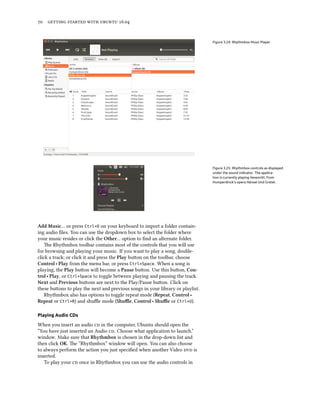 70 getting started with ubuntu 16.04
Figure 3.24: Rhythmbox Music Player
Figure 3.25: Rhythmbox controls as displayed
under the sound indicator. The applica-
tion is currently playing Hexenritt, from
Humperdinck’s opera Hänsel Und Gretel.
Add Music… or press Ctrl+O on your keyboard to import a folder contain-
ing audio files. You can use the dropdown box to select the folder where
your music resides or click the Other… option to find an alternate folder.
The Rhythmbox toolbar contains most of the controls that you will use
for browsing and playing your music. If you want to play a song, double-
click a track; or click it and press the Play button on the toolbar, choose
Control ‣ Play from the menu bar, or press Ctrl+Space. When a song is
playing, the Play button will become a Pause button. Use this button, Con-
trol ‣ Play, or Ctrl+Space to toggle between playing and pausing the track.
Next and Previous buttons are next to the Play/Pause button. Click on
these buttons to play the next and previous songs in your library or playlist.
Rhythmbox also has options to toggle repeat mode (Repeat, Control ‣
Repeat or Ctrl+R) and shuffle mode (Shuffle, Control ‣ Shuffle or Ctrl+U).
Playing Audio CDs
When you insert an audio cd in the computer, Ubuntu should open the
“You have just inserted an Audio cd. Choose what application to launch.”
window. Make sure that Rhythmbox is chosen in the drop-down list and
then click OK. The “Rhythmbox” window will open. You can also choose
to always perform the action you just specified when another Video dvd is
inserted.
To play your cd once in Rhythmbox you can use the audio controls in
 