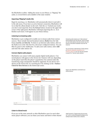 working with ubuntu 71
the Rhythmbox toolbar. Adding the music to your library, or ”Ripping” the
audio, is covered below and available in this same window.
Importing (“Ripping”) Audio CDs
Begin by inserting a cd. Rhythmbox will automatically detect it and add it
to the side menu. If you have an active Internet connection, Rhythmbox will
try to find the album details via the web. Click the cd. Uncheck any tracks
you don’t want imported. Press the Extract button, located at the upper-left
corner of the right panel. Rhythmbox will begin importing the cd. As it
finishes each track, it will appear in your Music Library.
Listening to streaming audio
Rhythmbox is pre-configured to enable you to stream audio from various Streaming audio stations are “radio stations”
that broadcast over the Internet. Some of these
are real radio stations that also stream over the
Internet, and others broadcast only over the
Internet.
sources. These include Internet broadcast stations (Radio from the Side
Pane), Last.fm and Libre.fm. To listen to an Internet radio station, click on
the Radio icon in the Side Pane for a list of pre-configured stations. You can
filter by genre in the middle pane. To add a new radio station, select Add
and enter the radio station url. You can browse a selected list of radio stations
at http://en.wikipedia.org/wiki/List_of_
Internet_stations or you can use your browser
to search for “Internet radio stations.”Connect digital audio players
Rhythmbox can connect with many popular digital media players. Con-
nected players will appear in the Devices list. Features will vary depending
on the player (and often the player’s popularity), but common tasks like
transferring songs and playlists should be supported. If your device isn’t
shown on the Devices list, try searching for it by clicking on the + button ‣
Check for New Devices in the bottom-left corner.
Figure 3.26: Rhythmbox connected to an
Android device
Listen to shared music
If you are on the same network as other Rhythmbox users (or most other DAAP stands for “Digital Audio Access Proto-
col,” and is a method designed by Apple to let
software share media across a network.
music player software), you can share your music and listen to their shared
 