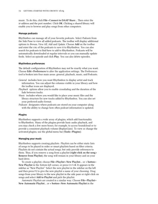 72 getting started with ubuntu 16.04
music. To do this, click File ‣ Connect to DAAP Share… Then enter the
ip address and the port number. Click OK. Clicking a shared library will
enable you to browse and play songs from other computers.
Manage podcasts
Rhythmbox can manage all of your favorite podcasts. Select Podcasts from
the Side Pane to view all added podcasts. The toolbar will display additional
options to Browse, View All, Add and Update. Choose Add on the toolbar
and enter the url of the podcasts to save it to Rhythmbox. You can also
search for podcasts to find here to add to Rhythmbox. Podcasts will be
automatically downloaded at regular intervals or you can manually update
feeds. Select an episode and click Play. You can also delete episodes.
Rhythmbox preferences
The default configuration of Rhythmbox may not be exactly what you want.
Choose Edit ‣ Preferences to alter the application settings. The Preferences
tool is broken into four main areas: general, playback, music, and Podcasts.
General includes how you want Rhythmbox to display artist and track
information. You can adjust the columns visible in your library and how
the toolbar icons are displayed.
Playback options allow you to enable crossfading and the duration of the
fade between tracks.
Music includes where you would like to place your music files and the
library structure for new tracks added to Rhythmbox. You can also set
your preferred audio format.
Podcasts designates where podcasts are stored on your computer along
with the ability to change how often podcast information is updated.
Plugins
Rhythmbox supports a wide array of plugins, which add functionality
to Rhythmbox. Many of the plugins provide basic audio playback, and
you may check a few more boxes, for example, to access Soundcloud or to
provide a consistent playback volume (ReplayGain). To view or change the
activated plugins, use the global menu bar (Tools ‣ Plugins).
Managing your music
Rhythmbox supports creating playlists. Playlists can be either static lists
of songs to be played in order or smart playlists based on filter criteria.
Playlists do not contain the actual songs, but only provide references to
them. Thus, if you remove a song from a playlist (right-click on the song ‣
Remove from Playlist), the song will remain in your library and on your
hard drive.
To create a playlist, choose File ‣ Playlist ‣ New Playlist… or + button ‣
New Playlist in the bottom-left corner, or press Ctrl+N. It appears in the
sidebar as “New Playlist.” Select the new playlist in the sidebar on the left
and then press F2 to give the new playlist a name of your choosing. Drag
songs from your library to the new playlist in the side pane or right-click on
songs and select Add to Playlist and pick the playlist.
Automatic Playlists are created in a similar way. Choose File ‣ Playlist ‣
New Automatic Playlist… or + button ‣ New Automatic Playlist in the
 