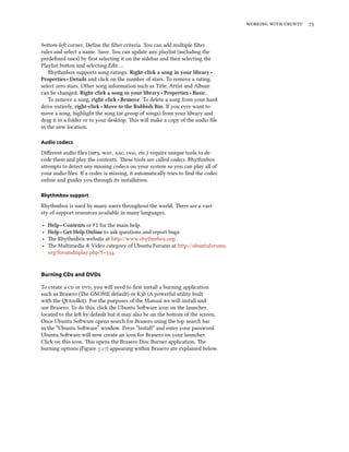 working with ubuntu 73
bottom-left corner. Define the filter criteria. You can add multiple filter
rules and select a name. Save. You can update any playlist (including the
predefined ones) by first selecting it on the sidebar and then selecting the
Playlist button and selecting Edit….
Rhythmbox supports song ratings. Right-click a song in your library ‣
Properties ‣ Details and click on the number of stars. To remove a rating,
select zero stars. Other song information such as Title, Artist and Album
can be changed. Right-click a song in your library ‣ Properties ‣ Basic.
To remove a song, right-click ‣ Remove. To delete a song from your hard
drive entirely, right-click ‣ Move to the Rubbish Bin. If you ever want to
move a song, highlight the song (or group of songs) from your library and
drag it to a folder or to your desktop. This will make a copy of the audio file
in the new location.
Audio codecs
Different audio files (mp3, wav, aac, ogg, etc.) require unique tools to de-
code them and play the contents. These tools are called codecs. Rhythmbox
attempts to detect any missing codecs on your system so you can play all of
your audio files. If a codec is missing, it automatically tries to find the codec
online and guides you through its installation.
Rhythmbox support
Rhythmbox is used by many users throughout the world. There are a vari-
ety of support resources available in many languages.
‣ Help ‣ Contents or F1 for the main help.
‣ Help ‣ Get Help Online to ask questions and report bugs.
‣ The Rhythmbox website at http://www.rhythmbox.org/.
‣ The Multimedia & Video category of Ubuntu Forums at http://ubuntuforums.
org/forumdisplay.php?f=334.
Burning CDs and DVDs
To create a cd or dvd, you will need to first install a burning application
such as Brasero (The GNOME default) or K3b (A powerful utility built
with the Qt toolkit). For the purposes of the Manual we will install and
use Brasero. To do this, click the Ubuntu Software icon on the launcher,
located to the left by default but it may also be on the bottom of the screen.
Once Ubuntu Software opens search for Brasero using the top search bar
in the “Ubuntu Software” window. Press ”Install” and enter your password.
Ubuntu Software will now create an icon for Brasero on your launcher.
Click on this icon. This opens the Brasero Disc Burner application. The
burning options (Figure 3.27) appearing within Brasero are explained below.
 