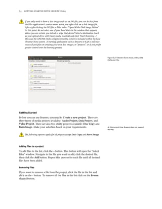 74 getting started with ubuntu 16.04
If you only need to burn a disc image such as an ISO file, you can do this from
the Files application’s context menu when you right-click on a disk image file.
After right-clicking the ISO file in Files, select ”Open With ‣ Disk Image Writer”.
At this point, do not select one of your hard disks in the window that appears
unless you are certain you intend to wipe that device! Select a destination (such
as your optical drive with blank media inserted) and click ”Start Restoring…”.
This uses the GNOME Disks component/utility, which is included within the base
Ubuntu/Unity system. A burning application such as Brasero or K3b is only nec-
essary if you plan on creating your own disc images, or ”projects”, or if you prefer
greater control over the burning process.
Figure 3.27: Brasero burns music, video, data
DVDs and CDs.
Getting Started
Before you can use Brasero, you need to Create a new project. There are
three types of media projects available: Audio Project, Data Project, and
Video Project. There are also two utility projects available: Disc Copy and
Burn Image. Make your selection based on your requirements. At this current time, Brasero does not support
Blu-Ray.
The following options apply for all projects except Disc Copy and Burn Image.
Adding files to a project
To add files to the list, click the + button. This button will open the “Select
Files” window. Navigate to the file you want to add, click the desired file,
then click the Add button. Repeat this process for each file until all desired
files have been added.
Removing files
If you want to remove a file from the project, click the file in the list and
click on the - button. To remove all the files in the list click on the Broom
shaped button.
 