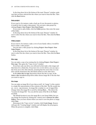 76 getting started with ubuntu 16.04
In the drop-down list at the bottom of the main “Brasero” window, make
sure that you have selected the disc where you want to burn the files. Then
click the Burn button.
Data project
If you want to, for instance, make a back up of your documents or photos,
it would be best to make a data project. You can start a data project by
clicking Project ‣ New Project ‣ New Data Project.
If you want to add a folder, click the Folder picture, then enter the name
of the folder.
In the drop-down list at the bottom of the main “Brasero” window, be
sure to select the disc where you want to burn the files. Then click the Burn
button.
Video project
If you want to, for instance, make a dvd of your family videos, it would be
best to make a video project.
You can start a video project by clicking Project ‣ New Project ‣ New
Video Project.
In the drop-down list at the bottom of the main “Brasero” window, be
sure to select the disc where you want to burn the files. Then click the Burn
button.
Disc copy
You can make a copy of an existing disc by clicking Project ‣ New Project ‣
Disc copy. This opens the “Copy cd/dvd” window.
If you have only one drive, you will need to first make a disc image and
then burn it to a blank disc. If you have two cd/dvd drives, you can copy a
disc from one to the other directly, assuming that the source disc is in one
drive and the destination disc (the blank media) is in the other drive.
In the Select disc to copy drop-down choose the disc to copy. In the
Select a disc to write to drop-down either choose image file or the disc that
you want to copy to.
Disc image
You can make an image file of your data as well. An “image,” in this context,
is a single-file representation of the contents of the disk. The file usually has
an .iso or .img extension. An image file is similar to a set of zipped files.
Change where the image file is saved by clicking Burn…. This shows the
“Location for Image File”. You can edit the name of the file in the Name:
text field.
The default location to save the image file is your home folder, but you
can change the location by clicking the + button next to Browse for other
folders. Once you have chosen where you want to save the photo or image,
click Close.
Returning to the “Copy cd/dvd” window, click Create Image. Brasero
will open the “Creating Image” window and will display the job progress.
When the process is complete, click Close.
 