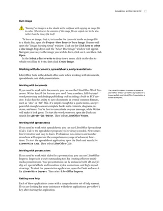 working with ubuntu 77
Burn image
“Burning” an image to a disc should not be confused with copying an image file
to a disc. When burnt, the contents of the image file are copied over to the disc,
rather than the image file itself.
To burn an image, that is, to transfer the contents inside an image file
to a blank disc, open the Project ‣ New Project ‣ Burn Image. Brasero will
open the “Image Burning Setup” window. Click on the Click here to select
a disc image drop-down and the “Select Disc Image” window will appear.
Navigate your way to the image you wish to burn, click on it, and then click
Open.
In the Select a disc to write to drop-down menu, click on the disc to
which you’d like to write, then click Create Image.
Working with documents, spreadsheets, and presentations
LibreOffice Suite is the default office suite when working with documents,
spreadsheets, and slide presentations.
Working with documents
If you need to work with documents, you can use the LibreOffice Word Pro- The LibreOffice Word Processor is known as
LibreOffice Writer. LibreOffice Spreadsheet is
known as Calc, and LibreOffice Presentation is
known as Impress.
cessor. Writer has all the features you need from a modern, full-featured
word processing and desktop publishing tool including a built-in PDF cre-
ator. It also has the ability to save documents in several common formats,
such as “.doc” or “.txt” files. It’s simple enough for a quick memo, and yet
powerful enough to create complete books with contents, diagrams, in-
dexes, and more. You’re free to concentrate on your message, while Writer
will make it look great. To start the word processor, open the Dash and
search for LibreOffice Writer. Then select LibreOffice Writer.
Working with spreadsheets
If you need to work with spreadsheets, you can use LibreOffice Spreadsheet
(Calc). Calc is the spreadsheet program you’ve always needed. Newcomers
find it intuitive and easy to learn. Professional data miners and number
crunchers will appreciate the comprehensive range of advanced func-
tions. To start the spreadsheet application, open the Dash and search for
LibreOffice Calc. Then select LibreOffice Calc.
Working with presentations
If you need to work with slides for a presentation, you can use LibreOffice
Impress. Impress is a truly outstanding tool for creating effective multi-
media presentations. Your presentations can be enhanced with 2D and 3D
clip art, special effects and transition styles, animations, and high-impact
drawings. To start the presentation application, open the Dash and search
for LibreOffice Impress. Then select LibreOffice Impress.
Getting more help
Each of these applications come with a comprehensive set of help screens.
If you are looking for more assistance with these applications, press the F1
key after starting the application.
 