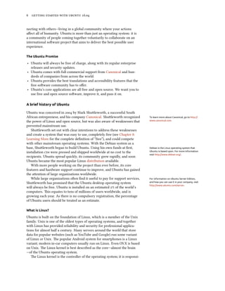 6 getting started with ubuntu 16.04
necting with others—living in a global community where your actions
affect all of humanity. Ubuntu is more than just an operating system: it is
a community of people coming together voluntarily to collaborate on an
international software project that aims to deliver the best possible user
experience.
The Ubuntu Promise
‣ Ubuntu will always be free of charge, along with its regular enterprise
releases and security updates.
‣ Ubuntu comes with full commercial support from Canonical and hun-
dreds of companies from across the world.
‣ Ubuntu provides the best translations and accessibility features that the
free software community has to offer.
‣ Ubuntu’s core applications are all free and open source. We want you to
use free and open source software, improve it, and pass it on.
A brief history of Ubuntu
Ubuntu was conceived in 2004 by Mark Shuttleworth, a successful South
African entrepreneur, and his company Canonical. Shuttleworth recognized To learn more about Canonical, go to http://
www.canonical.com.the power of Linux and open source, but was also aware of weaknesses that
prevented mainstream use.
Shuttleworth set out with clear intentions to address these weaknesses
and create a system that was easy to use, completely free (see Chapter 8:
Learning More for the complete definition of “free”), and could compete
with other mainstream operating systems. With the Debian system as a
base, Shuttleworth began to build Ubuntu. Using his own funds at first, Debian is the Linux operating system that
Ubuntu is based upon. For more information
visit http://www.debian.org/.
installation cds were pressed and shipped worldwide at no cost to the
recipients. Ubuntu spread quickly, its community grew rapidly, and soon
Ubuntu became the most popular Linux distribution available.
With more people working on the project than ever before, its core
features and hardware support continue to improve, and Ubuntu has gained
the attention of large organizations worldwide.
While large organizations often find it useful to pay for support services, For information on Ubuntu Server Edition,
and how you can use it in your company, visit
http://www.ubuntu.com/server.
Shuttleworth has promised that the Ubuntu desktop operating system
will always be free. Ubuntu is installed on an estimated 2% of the world’s
computers. This equates to tens of millions of users worldwide, and is
growing each year. As there is no compulsory registration, the percentage
of Ubuntu users should be treated as an estimate.
What is Linux?
Ubuntu is built on the foundation of Linux, which is a member of the Unix
family. Unix is one of the oldest types of operating systems, and together
with Linux has provided reliability and security for professional applica-
tions for almost half a century. Many servers around the world that store
data for popular websites (such as YouTube and Google) run some variant
of Linux or Unix. The popular Android system for smartphones is a Linux
variant; modern in-car computers usually run on Linux. Even OS X is based
on Unix. The Linux kernel is best described as the core—almost the brain
—of the Ubuntu operating system.
The Linux kernel is the controller of the operating system; it is responsi-
 