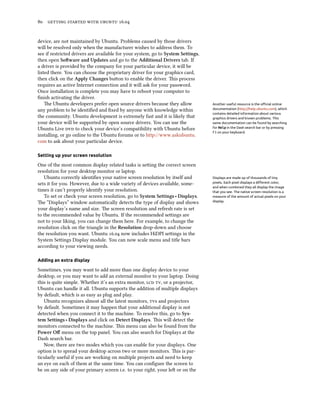 80 getting started with ubuntu 16.04
device, are not maintained by Ubuntu. Problems caused by those drivers
will be resolved only when the manufacturer wishes to address them. To
see if restricted drivers are available for your system, go to System Settings,
then open Software and Updates and go to the Additional Drivers tab. If
a driver is provided by the company for your particular device, it will be
listed there. You can choose the proprietary driver for your graphics card,
then click on the Apply Changes button to enable the driver. This process
requires an active Internet connection and it will ask for your password.
Once installation is complete you may have to reboot your computer to
finish activating the driver.
The Ubuntu developers prefer open source drivers because they allow Another useful resource is the official online
documentation (http://help.ubuntu.com), which
contains detailed information about various
graphics drivers and known problems. This
same documentation can be found by searching
for Help in the Dash search bar or by pressing
F1 on your keyboard.
any problem to be identified and fixed by anyone with knowledge within
the community. Ubuntu development is extremely fast and it is likely that
your device will be supported by open source drivers. You can use the
Ubuntu Live dvd to check your device’s compatibility with Ubuntu before
installing, or go online to the Ubuntu forums or to http://www.askubuntu.
com to ask about your particular device.
Setting up your screen resolution
One of the most common display related tasks is setting the correct screen
resolution for your desktop monitor or laptop.
Ubuntu correctly identifies your native screen resolution by itself and Displays are made up of thousands of tiny
pixels. Each pixel displays a different color,
and when combined they all display the image
that you see. The native screen resolution is a
measure of the amount of actual pixels on your
display.
sets it for you. However, due to a wide variety of devices available, some-
times it can’t properly identify your resolution.
To set or check your screen resolution, go to System Settings ‣ Displays.
The “Displays” window automatically detects the type of display and shows
your display’s name and size. The screen resolution and refresh rate is set
to the recommended value by Ubuntu. If the recommended settings are
not to your liking, you can change them here. For example, to change the
resolution click on the triangle in the Resolution drop-down and choose
the resolution you want. Ubuntu 16.04 now includes HiDPI settings in the
System Settings Display module. You can now scale menu and title bars
according to your viewing needs.
Adding an extra display
Sometimes, you may want to add more than one display device to your
desktop, or you may want to add an external monitor to your laptop. Doing
this is quite simple. Whether it’s an extra monitor, lcd tv, or a projector,
Ubuntu can handle it all. Ubuntu supports the addition of multiple displays
by default, which is as easy as plug and play.
Ubuntu recognizes almost all the latest monitors, tvs and projectors
by default. Sometimes it may happen that your additional display is not
detected when you connect it to the machine. To resolve this, go to Sys-
tem Settings ‣ Displays and click on Detect Displays. This will detect the
monitors connected to the machine. This menu can also be found from the
Power Off menu on the top panel. You can also search for Displays at the
Dash search bar.
Now, there are two modes which you can enable for your displays. One
option is to spread your desktop across two or more monitors. This is par-
ticularly useful if you are working on multiple projects and need to keep
an eye on each of them at the same time. You can configure the screen to
be on any side of your primary screen i.e. to your right, your left or on the
 