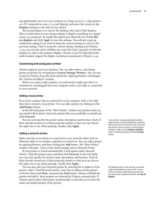 hardware 81
top (particularly nice if you are working on a large screen i.e. a big monitor
or a TV connected to your 12-13 inch laptop); just move the screen on the
Displays settings to the side of your choice.
The second option is to mirror the desktop onto each of the displays.
This is useful when you are using a laptop to display something on a larger
screen e.g. projector. To enable this option just check the box beside Mir-
ror displays and click Apply to save the settings. You will get a pop-up
notification asking if you want to keep the current setting or revert to the
previous setting. Click to keep the current setting. Starting from Ubuntu
12.04, you can also select whether you want the Unity Launcher in both the
displays or only in the primary display. Ubuntu 16.04 LTS inherited better
multi-monitor support for higher resolutions introduced in Ubuntu 13.04.
Connecting and using your printer
Ubuntu supports most new printers. You can add, remove, and change
printer properties by navigating to System Settings ‣ Printers. You can also
search for Printers from the Dash search bar. Opening Printers will display
the “Printers-localhost” window.
When you want to add a printer, you will need to make sure that it is
switched on, and plugged into your computer with a usb cable or connected
to your network.
Adding a local printer
If you have a printer that is connected to your computer with a usb cable
then this is termed a local printer. You can add a printer by clicking on the
Add Printer button.
In the left hand pane of the “New Printer” window any printers that you
can install will be listed. Select the printer that you would like to install and
click Forward.
You can now specify the printer name, description and location. Each of If your printer can automatically do double
sided printing, it will probably have a duplexer.
Please refer to the instructions that came with
the printer if you are unsure. If you do have a
duplexer, make sure the Duplexer Installed
option is checked and then click the Forward
button.
these should remind you of that particular printer so that you can choose
the right one to use when printing. Finally, click Apply.
Adding a network printer
Make sure that your printer is connected to your network either with an
Ethernet cable or via wireless, and that it is turned on. You can add a printer
by opening Printers, and then clicking the Add button. The “New Printer”
window will open. Click on the small triangle next to Network Printer.
If your printer is found automatically it will appear under Network
Printer. Click the printer name and then click Forward. In the text fields
you can now specify the printer name, description and location. Each of
these should remind you of that particular printer so that you can choose
the right one to use when printing. Finally click Apply.
You can also add your network printer by entering the ip address of the The default printer is the one that is automat-
ically selected when you print a file. To set a
printer as default, right-click the printer that
you want to set as default and then click Set As
Default.
printer. Select “Find Network Printer,” enter the ip address of the printer
in the box that reads Host: and press the Find button. Ubuntu will find the
printer and add it. Most printers are detected by Ubuntu automatically. If
Ubuntu cannot detect the printer automatically, it will ask you to enter the
make and model number of the printer.
 