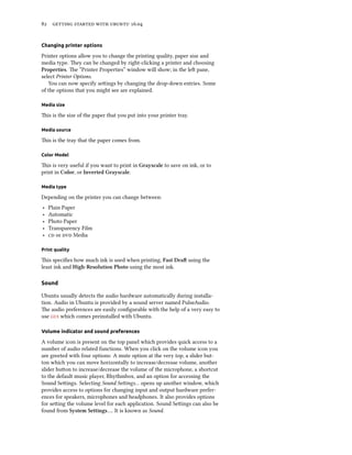 82 getting started with ubuntu 16.04
Changing printer options
Printer options allow you to change the printing quality, paper size and
media type. They can be changed by right-clicking a printer and choosing
Properties. The “Printer Properties” window will show; in the left pane,
select Printer Options.
You can now specify settings by changing the drop-down entries. Some
of the options that you might see are explained.
Media size
This is the size of the paper that you put into your printer tray.
Media source
This is the tray that the paper comes from.
Color Model
This is very useful if you want to print in Grayscale to save on ink, or to
print in Color, or Inverted Grayscale.
Media type
Depending on the printer you can change between:
‣ Plain Paper
‣ Automatic
‣ Photo Paper
‣ Transparency Film
‣ cd or dvd Media
Print quality
This specifies how much ink is used when printing, Fast Draft using the
least ink and High-Resolution Photo using the most ink.
Sound
Ubuntu usually detects the audio hardware automatically during installa-
tion. Audio in Ubuntu is provided by a sound server named PulseAudio.
The audio preferences are easily configurable with the help of a very easy to
use gui which comes preinstalled with Ubuntu.
Volume indicator and sound preferences
A volume icon is present on the top panel which provides quick access to a
number of audio related functions. When you click on the volume icon you
are greeted with four options: A mute option at the very top, a slider but-
ton which you can move horizontally to increase/decrease volume, another
slider button to increase/decrease the volume of the microphone, a shortcut
to the default music player, Rhythmbox, and an option for accessing the
Sound Settings. Selecting Sound Settings… opens up another window, which
provides access to options for changing input and output hardware prefer-
ences for speakers, microphones and headphones. It also provides options
for setting the volume level for each application. Sound Settings can also be
found from System Settings…. It is known as Sound.
 