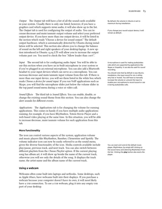 hardware 83
Output The Output tab will have a list of all the sound cards available By default, the volume in Ubuntu is set to
maximum during installation.in your system. Usually there is only one listed; however, if you have a
graphics card which supports hdmi audio, it will also show up in the list.
The Output tab is used for configuring the output of audio. You can in- If you change your sound output device, it will
remain as default.crease/decrease and mute/unmute output volume and select your preferred
output device. If you have more than one output device, it will be listed in
the section which reads “Choose a device for sound output.” The default
output hardware, which is automatically detected by Ubuntu during instal-
lation will be selected. This section also allows you to change the balance
of sound on the left and right speakers of your desktop/laptop. A new op-
tion introduced in Ubuntu 14.04 LTS will allow you to increase the output
volume past 100. You need to check the box ”Allow louder than 100%”.
Input The second tab is for configuring audio Input. You will be able to A microphone is used for making audio/video
calls which are supported by applications like
Skype or Empathy. It can also be used for sound
recording.
You should note that by default in any Ubuntu
installation, the input sound for mic is either
very low or muted. You will have to manually
increase the volume or unmute the input to
enable your microphone to record sound or use
it during audio/video calls.
use this section when you have an in-built microphone in your system or
if you’ve plugged in an external microphone. You can also add a Bluetooth
headset to your input devices which can serve as a microphone. You can
increase/decrease and mute/unmute input volume from this tab. If there is
more than one input device, you will see them listed in the white box which
reads Choose a device for sound input. If you run VoIP applications such as
Skype, you will find the microphone slider just below the volume slider in
the top panel sound menu during a voice or video call.
Sound Effects The third tab is Sound Effects. You can enable, disable, or
change the existing sound theme from this section. You can also change the
alert sounds for different events.
Applications The Applications tab is for changing the volume for running
applications. This comes in handy if you have multiple audio applications
running, for example, if you have Rhythmbox, Totem Movie Player and a
web-based video playing at the same time. In this situation, you will be able
to increase/decrease, mute/unmute volume for each application from this
tab.
More functionality
The icon can control various aspects of the system, application volume
and music players like Rhythmbox, Banshee, Clementine and Spotify. The
volume indicator icon can now be easily referred to as the sound menu,
given the diverse functionality of the icon. Media controls available include You can start and control the default music
player, Rhythmbox, by simply left clicking on
the sound menu and selecting Rhythmbox from
the list. Clicking the play button also starts the
player.
play/pause, previous track, and next track. You can also switch between
different playlists from the Choose Playlist option. If the current playing
song has album art, it will show up beside the name of the current track,
otherwise you will see only the details of the song. It displays the track
name, the artist name and the album name of the current track.
Using a webcam
Webcams often come built into laptops and netbooks. Some desktops, such
as Apple iMacs, have webcams built into their displays. If you purchase a
webcam because your computer doesn’t have its own, it will most likely
have a usb connection. To use a usb webcam, plug it into any empty usb
port of your desktop.
 