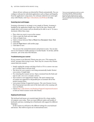 84 getting started with ubuntu 16.04
Almost all new webcams are detected by Ubuntu automatically. You can There are several applications which are useful
if you have a webcam. Cheese can capture
pictures with your webcam and VLC media
player can capture video from your webcam.
You can install these from the Ubuntu Software
application.
configure webcams for individual applications such as Skype and Empathy
from the application’s setup menu. For webcams which do not work right
away with Ubuntu, visit https://wiki.ubuntu.com/Webcam for help.
Scanning text and images
Scanning a document or an image is very simple in Ubuntu. Scanning is
handled by the application Simple Scan. Most of the time, Ubuntu will
simply detect your scanner and you should just be able to use it. To scan a
document, follow these steps:
1. Place what you want to scan on the scanner.
2. Click to open the Dash and enter scan.
3. Click on Simple Scan.
4. Click to choose between Text or Photo from Document ‣ Scan ‣ Text.
5. Click Scan.
6. Click the Paper Icon to add another page.
7. Click Save to save.
You can save the scanned documents and pictures in jpeg. You can also
save in pdf format to enable opening in Acrobat Reader. To do that, add the
extension .pdf at the end of the filename.
Troubleshooting your scanner
If your scanner is not detected, Ubuntu may give you a “No scanners de-
tected” message when trying to scan. There may be a reason why Ubuntu
cannot find your scanner.
‣ Simply unplug the scanner and plug it back in. If it is a newer usb scan-
ner, it is likely that it will just work.
‣ The driver for your scanner is not being automatically loaded. Restart
your system. It might help!
‣ Try restarting the scanner service. Open a terminal from the Dash and
type in sudo /etc/init.d/saned restart
‣ Your scanner is not supported in Ubuntu. The most common type
of scanner not supported is old parallel port or Lexmark All-in-One
printer/scanner/faxes.
‣ sane project listing of supported scanners. The sane (Scanner Access
Now Easy) project provides most of the back-ends to the scanning soft-
ware on Ubuntu.
‣ Check https://wiki.ubuntu.com/HardwareSupportComponentsScanners
to find out which scanners work with Ubuntu.
Keyboard and mouse
The keyboard and mouse are essential input devices for a large number
of computer users today. There are many different makes and models of
keyboards and mice, including lots of keyboards with support for different
languages.
In this section we will look at the different settings for your keyboard
and mouse. This will be of great use to international users.
 