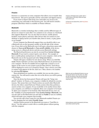 86 getting started with ubuntu 16.04
Firewire
Firewire is a connection on some computers that allows you to transfer data Firewire is officially known as IEEE 1394. It
is also known as the Sony i.LINK and Texas
Instruments Lynx.
from devices. This port is generally used by camcorders and digital cameras.
If you want to import video from your camcorder you can do so by
connecting your camcorder to the Firewire port. You will need to install a To find out more about Kino, visit http://www.
kinodv.org/.program called Kino which is available in Ubuntu Software.
Bluetooth
Bluetooth is a wireless technology that is widely used by different types of
devices to connect to each other. It is common to see a mouse or a keyboard
that supports Bluetooth. You can also find gps devices, mobile phones,
headsets, music players and many other devices that can connect to your
desktops or laptop and let you transfer data, listen to music, or play games
as an example.
If your computer has Bluetooth support then you should be able to see
a Bluetooth icon on the top panel, usually on the left side of the volume
icon. If you click on the Bluetooth icon it will open a drop down menu with
choices to Turn on/off Bluetooth, to Turn on/off visibility of the device,
setup access to a Bluetooth device and also access Bluetooth settings.
Figure 4.2: The Bluetooth applet menu.
The Bluetooth preferences can also be accessed from System Settings ‣
Bluetooth. If you want to connect (pair) a new device—for example, to
have a mobile phone send pictures or videos to your computer—click on the
Bluetooth icon on the top panel and select Setup new device….
Ubuntu will open a window for new device setup. When you click For-
ward, Ubuntu will show you how many Bluetooth devices are present near
your computer. The list of available devices might take a minute or so to
appear on the screen as your system scans for these devices. Each device
will be displayed as soon as it is found by Ubuntu. Once a device you’d like
to connect with appears in the list, click on it. Then, choose a pin number
by selecting PIN options.
Three predefined pin numbers are available, but you can also create a When you pair two Bluetooth devices, you are
letting each device trust the other one. After
you pair two devices, they will automatically
connect to each other in the future without
requiring a PIN.
custom pin. You will need to enter this pin on the device you will be pairing
with Ubuntu.
Once the device has been paired, Ubuntu will open the “Setup com-
pleted” window. In Ubuntu, your computer is hidden by default for security
reasons. This means that your Ubuntu system can search other Bluetooth
devices, but others cannot find your Ubuntu system when they perform a
search on their own computer. If you would like to let another device find
your computer, you will have to explicitly allow your computer to be found.
To allow your computer to be found by other bluetooth devices, turn ’on’
the “Visibility of yourcomputername” from System Settings ‣ Bluetooth. You
can also click on the Bluetooth icon and click on Visible to turn on visibility
which will make your computer discoverable.
You can also add a fancy name for your Bluetooth-enabled Ubuntu sys-
tem by changing the text under Friendly Name.
Another feature present in the Bluetooth icon menu is “Send files to Android devices need to be paired at all times,
even while transferring files.device.” Use this option to send a file to a mobile phone without pairing
with the computer.
 