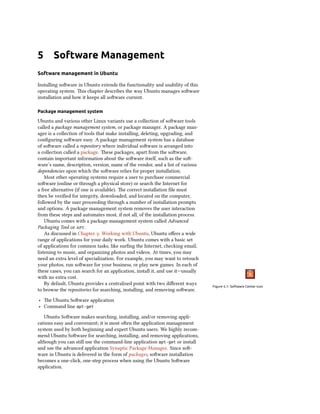 5 Software Management
Software management in Ubuntu
Installing software in Ubuntu extends the functionality and usability of this
operating system. This chapter describes the way Ubuntu manages software
installation and how it keeps all software current.
Package management system
Ubuntu and various other Linux variants use a collection of software tools
called a package management system, or package manager. A package man-
ager is a collection of tools that make installing, deleting, upgrading, and
configuring software easy. A package management system has a database
of software called a repository where individual software is arranged into
a collection called a package. These packages, apart from the software,
contain important information about the software itself, such as the soft-
ware’s name, description, version, name of the vendor, and a list of various
dependencies upon which the software relies for proper installation.
Most other operating systems require a user to purchase commercial
software (online or through a physical store) or search the Internet for
a free alternative (if one is available). The correct installation file must
then be verified for integrity, downloaded, and located on the computer,
followed by the user proceeding through a number of installation prompts
and options. A package management system removes the user interaction
from these steps and automates most, if not all, of the installation process.
Ubuntu comes with a package management system called Advanced
Packaging Tool or apt.
As discussed in Chapter 3: Working with Ubuntu, Ubuntu offers a wide
range of applications for your daily work. Ubuntu comes with a basic set
of applications for common tasks, like surfing the Internet, checking email,
listening to music, and organizing photos and videos. At times, you may
need an extra level of specialization. For example, you may want to retouch
your photos, run software for your business, or play new games. In each of
these cases, you can search for an application, install it, and use it—usually
with no extra cost.
Figure 5.1: Software Center icon
By default, Ubuntu provides a centralized point with two different ways
to browse the repositories for searching, installing, and removing software.
‣ The Ubuntu Software application
‣ Command line apt-get
Ubuntu Software makes searching, installing, and/or removing appli-
cations easy and convenient; it is most often the application management
system used by both beginning and expert Ubuntu users. We highly recom-
mend Ubuntu Software for searching, installing, and removing applications,
although you can still use the command-line application apt-get or install
and use the advanced application Synaptic Package Manager. Since soft-
ware in Ubuntu is delivered in the form of packages, software installation
becomes a one-click, one-step process when using the Ubuntu Software
application.
 