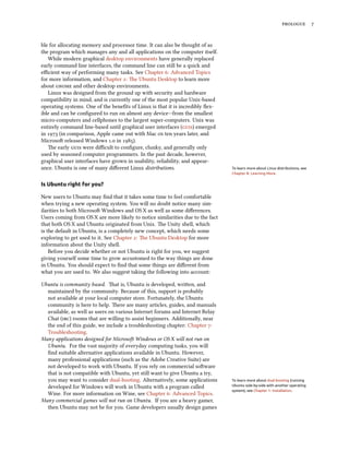 prologue 7
ble for allocating memory and processor time. It can also be thought of as
the program which manages any and all applications on the computer itself.
While modern graphical desktop environments have generally replaced
early command line interfaces, the command line can still be a quick and
efficient way of performing many tasks. See Chapter 6: Advanced Topics
for more information, and Chapter 2: The Ubuntu Desktop to learn more
about gnome and other desktop environments.
Linux was designed from the ground up with security and hardware
compatibility in mind, and is currently one of the most popular Unix-based
operating systems. One of the benefits of Linux is that it is incredibly flex-
ible and can be configured to run on almost any device—from the smallest
micro-computers and cellphones to the largest super-computers. Unix was
entirely command line-based until graphical user interfaces (guis) emerged
in 1973 (in comparison, Apple came out with Mac os ten years later, and
Microsoft released Windows 1.0 in 1985).
The early guis were difficult to configure, clunky, and generally only
used by seasoned computer programmers. In the past decade, however,
graphical user interfaces have grown in usability, reliability, and appear-
ance. Ubuntu is one of many different Linux distributions. To learn more about Linux distributions, see
Chapter 8: Learning More.
Is Ubuntu right for you?
New users to Ubuntu may find that it takes some time to feel comfortable
when trying a new operating system. You will no doubt notice many sim-
ilarities to both Microsoft Windows and OS X as well as some differences.
Users coming from OS X are more likely to notice similarities due to the fact
that both OS X and Ubuntu originated from Unix. The Unity shell, which
is the default in Ubuntu, is a completely new concept, which needs some
exploring to get used to it. See Chapter 2: The Ubuntu Desktop for more
information about the Unity shell.
Before you decide whether or not Ubuntu is right for you, we suggest
giving yourself some time to grow accustomed to the way things are done
in Ubuntu. You should expect to find that some things are different from
what you are used to. We also suggest taking the following into account:
Ubuntu is community based. That is, Ubuntu is developed, written, and
maintained by the community. Because of this, support is probably
not available at your local computer store. Fortunately, the Ubuntu
community is here to help. There are many articles, guides, and manuals
available, as well as users on various Internet forums and Internet Relay
Chat (irc) rooms that are willing to assist beginners. Additionally, near
the end of this guide, we include a troubleshooting chapter: Chapter 7:
Troubleshooting.
Many applications designed for Microsoft Windows or OS X will not run on
Ubuntu. For the vast majority of everyday computing tasks, you will
find suitable alternative applications available in Ubuntu. However,
many professional applications (such as the Adobe Creative Suite) are
not developed to work with Ubuntu. If you rely on commercial software
that is not compatible with Ubuntu, yet still want to give Ubuntu a try,
you may want to consider dual-booting. Alternatively, some applications To learn more about dual-booting (running
Ubuntu side-by-side with another operating
system), see Chapter 1: Installation.
developed for Windows will work in Ubuntu with a program called
Wine. For more information on Wine, see Chapter 6: Advanced Topics.
Many commercial games will not run on Ubuntu. If you are a heavy gamer,
then Ubuntu may not be for you. Game developers usually design games
 