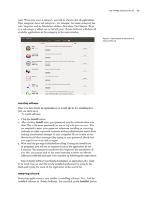 software management 89
seek. When you select a category, you will be shown a list of applications.
Most categories have sub-categories—for example, the Games category has
sub-categories such as Simulation, Action, Adventure, Card Games. To go
to a sub-category, select one in the left pane; Ubuntu Software will show all
available applications in this category in the main window.
Figure 5.3: Searching for an application in
Ubuntu Software.
Installing software
Once you have found an application you would like to try, installing it is
just one click away.
To install software:
1. Click the Install button.
2. After clicking Install, enter your password into the authentication win-
dow. This is the same password you use to log in to your account. You
are required to enter your password whenever installing or removing
software in order to prevent someone without administrator access from
making unauthorized changes to your computer. If you receive an Au-
thentication Failure message after typing in your password, check that
you typed it correctly and try again.
3. Wait until the package is finished installing. During the installation
of programs, you will see an animated icon of the application in the
Launcher. This animated icon shows the Progress of the installation. If
you like, you can go back to the main browsing window and choose
additional software packages to be installed by following the steps above.
Once Ubuntu Software has finished installing an application, it is ready
to be used. You can start the newly installed application by going to the
Dash and typing the name of the application in the search bar.
Removing software
Removing applications is very similar to installing software. First, find the
installed software in Ubuntu Software. You can click on the Installed button
 