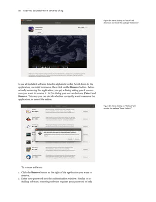 90 getting started with ubuntu 16.04
Figure 5.4: Here, clicking on “Install” will
download and install the package “Stellarium.”
to see all installed software listed in alphabetic order. Scroll down to the
application you wish to remove, then click on the Remove button. Before
actually removing the application, you get a dialog asking you if you are
sure you want to remove it. In this dialog you see two buttons, Cancel and
Remove. This way you can decide whether you really want to remove the
application, or cancel the action.
Figure 5.5: Here, clicking on “Remove” will
remove the package “SuperTuxKart.”
To remove software:
1. Click the Remove button to the right of the application you want to
remove.
2. Enter your password into the authentication window. Similar to in-
stalling software, removing software requires your password to help
 