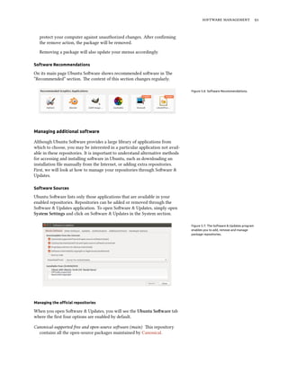 software management 91
protect your computer against unauthorized changes. After confirming
the remove action, the package will be removed.
Removing a package will also update your menus accordingly.
Software Recommendations
On its main page Ubuntu Software shows recommended software in The
“Recommended” section. The content of this section changes regularly.
Figure 5.6: Software Recommendations.
Managing additional software
Although Ubuntu Software provides a large library of applications from
which to choose, you may be interested in a particular application not avail-
able in these repositories. It is important to understand alternative methods
for accessing and installing software in Ubuntu, such as downloading an
installation file manually from the Internet, or adding extra repositories.
First, we will look at how to manage your repositories through Software &
Updates.
Software Sources
Ubuntu Software lists only those applications that are available in your
enabled repositories. Repositories can be added or removed through the
Software & Updates application. To open Software & Updates, simply open
System Settings and click on Software & Updates in the System section.
Figure 5.7: The Software & Updates program
enables you to add, remove and manage
package repositories.
Managing the official repositories
When you open Software & Updates, you will see the Ubuntu Software tab
where the first four options are enabled by default.
Canonical-supported free and open-source software (main) This repository
contains all the open-source packages maintained by Canonical.
 