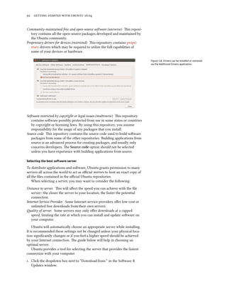 92 getting started with ubuntu 16.04
Community-maintained free and open-source software (universe) This reposi-
tory contains all the open-source packages developed and maintained by
the Ubuntu community.
Proprietary drivers for devices (restricted) This repository contains propri-
etary drivers which may be required to utilize the full capabilities of
some of your devices or hardware.
Figure 5.8: Drivers can be installed or removed
via the Additional Drivers application.
Software restricted by copyright or legal issues (multiverse) This repository
contains software possibly protected from use in some states or countries
by copyright or licensing laws. By using this repository, you assume
responsibility for the usage of any packages that you install.
Source code This repository contains the source code used to build software
packages from some of the other repositories. Building applications from
source is an advanced process for creating packages, and usually only
concerns developers. The Source code option should not be selected
unless you have experience with building applications from source.
Selecting the best software server
To distribute applications and software, Ubuntu grants permission to many
servers all across the world to act as official mirrors to host an exact copy of
all the files contained in the official Ubuntu repositories.
When selecting a server, you may want to consider the following:
Distance to server. This will affect the speed you can achieve with the file
server—the closer the server to your location, the faster the potential
connection.
Internet Service Provider. Some Internet service providers offer low-cost or
unlimited free downloads from their own servers.
Quality of server. Some servers may only offer downloads at a capped
speed, limiting the rate at which you can install and update software on
your computer.
Ubuntu will automatically choose an appropriate server while installing.
It is recommended these settings not be changed unless your physical loca-
tion significantly changes or if you feel a higher speed should be achieved
by your Internet connection. The guide below will help in choosing an
optimal server.
Ubuntu provides a tool for selecting the server that provides the fastest
connection with your computer.
1. Click the dropdown box next to “Download from:” in the Software &
Updates window.
 