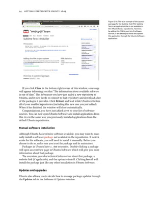 94 getting started with ubuntu 16.04
Figure 5.10: This is an example of the Launch-
pad page for the Sublime Text PPA. Sublime
Text is an application that is not available in
the official Ubuntu repositories. However,
by adding this PPA to your list of software
sources, it will be easy to install and update
this application through the Ubuntu Software
application.
If you click Close in the bottom right corner of this window, a message
will appear informing you that “The information about available software
is out-of-date.” This is because you have just added a new repository to
Ubuntu, and it now needs to connect to that repository and download a list
of the packages it provides. Click Reload, and wait while Ubuntu refreshes
all of your enabled repositories (including this new one you just added).
When it has finished, the window will close automatically.
Congratulations, you have just added a ppa to your list of software
sources. You can now open Ubuntu Software and install applications from
this ppa in the same way you previously installed applications from the
default Ubuntu repositories.
Manual software installation
Although Ubuntu has extensive software available, you may want to man-
ually install a software package not available in the repositories. If no ppa
exists for the software, you will need to install it manually. Before you
choose to do so, make sure you trust the package and its maintainer.
Packages in Ubuntu have a .deb extension. Double-clicking a package
will open an overview page in Ubuntu Software which will give you more
information about that package.
The overview provides technical information about that package, a
website link (if applicable), and the option to install. Clicking Install will
install the package just like any other installation in Ubuntu Software.
Updates and upgrades
Ubuntu also allows you to decide how to manage package updates through
the Updates tab in the Software & Updates window.
 