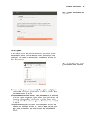 software management 95
Figure 5.11: Installing .deb files manually using
Ubuntu Software.
Ubuntu updates
In this section, you are able to specify the kinds of updates you wish to
install on your system. The type of update usually depends upon your
preferences with regards to system stability versus having access to the
latest developments.
Figure 5.12: You can update installed software
by using the Software Updater application in
Ubuntu.
Important security updates (xenial-security) These updates are highly rec-
ommended to ensure your system remains as secure as possible. These
updates are enabled by default.
Recommended updates (xenial-updates) These updates are not as important
in keeping your system secure. Rather, updates listed in this section will
keep your software updated with the most recent bug fixes or minor
updates that have been tested and approved. This option is also enabled
by default.
Unsupported updates (xenial-backports) These are updates that have not
yet been fully tested and reviewed by Canonical. Some bugs may occur
when using these updates, and so this option is also not enabled by
default.
 