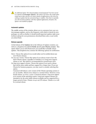 96 getting started with ubuntu 16.04
An additional option “Pre-released updates (xenial-proposed)” has been moved
to a separate tab Developer Options. This option is for those who would rather
remain up-to-date with the very latest releases of applications at the risk of in-
stalling an update that has unresolved bugs or conflicts. Note that it is possible
you will encounter problems with these updated applications, therefore, this
option is not enabled by default.
Automatic updates
The middle section of this window allows you to customize how your sys-
tem manages updates, such as the frequency with which it checks for new
packages, as well as whether it should install important updates right away
(without asking for your permission), download them only, or just notify
you about them.
Release upgrade
At the bottom of the Updates tab in the Software & Updates window, you
will see a dropdown box labeled Notify me of a new Ubuntu version:. This
option allows you to tell Ubuntu how you would like to handle release
updates. This dropdown box contains the following options for notification:
Never Choose this option if you would rather not be notified about any
new Ubuntu releases.
For any new version Choose this option if you always want to have the
latest Ubuntu release, regardless of whether it is a long-term support
release or not. This option is recommended for normal home users.
For long-term support versions Choose this option if you need a release
that will be more stable and have support for a longer time. If you use
Ubuntu for business purposes, you may want to consider selecting this
option.
Canonical will release a new version of the Ubuntu operating system ev-
ery six months. Almost every release is a normal release. However, every
fourth release—or every 2 years—Canonical releases a long-term support
(lts) version of the operating system. Long-term support releases are
intended to be the most stable releases available and are supported for a
longer period of time. Ubuntu 16.04 is an LTS release. Ubuntu 16.10 will
be a normal release.
 