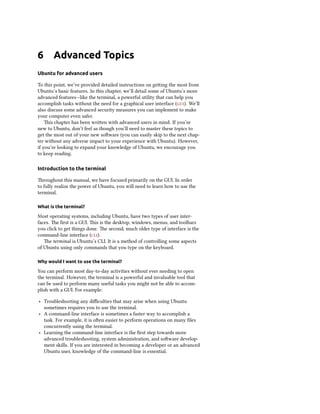 6 Advanced Topics
Ubuntu for advanced users
To this point, we’ve provided detailed instructions on getting the most from
Ubuntu’s basic features. In this chapter, we’ll detail some of Ubuntu’s more
advanced features—like the terminal, a powerful utility that can help you
accomplish tasks without the need for a graphical user interface (gui). We’ll
also discuss some advanced security measures you can implement to make
your computer even safer.
This chapter has been written with advanced users in mind. If you’re
new to Ubuntu, don’t feel as though you’ll need to master these topics to
get the most out of your new software (you can easily skip to the next chap-
ter without any adverse impact to your experience with Ubuntu). However,
if you’re looking to expand your knowledge of Ubuntu, we encourage you
to keep reading.
Introduction to the terminal
Throughout this manual, we have focused primarily on the GUI. In order
to fully realize the power of Ubuntu, you will need to learn how to use the
terminal.
What is the terminal?
Most operating systems, including Ubuntu, have two types of user inter-
faces. The first is a GUI. This is the desktop, windows, menus, and toolbars
you click to get things done. The second, much older type of interface is the
command-line interface (cli).
The terminal is Ubuntu’s CLI. It is a method of controlling some aspects
of Ubuntu using only commands that you type on the keyboard.
Why would I want to use the terminal?
You can perform most day-to-day activities without ever needing to open
the terminal. However, the terminal is a powerful and invaluable tool that
can be used to perform many useful tasks you might not be able to accom-
plish with a GUI. For example:
‣ Troubleshooting any difficulties that may arise when using Ubuntu
sometimes requires you to use the terminal.
‣ A command-line interface is sometimes a faster way to accomplish a
task. For example, it is often easier to perform operations on many files
concurrently using the terminal.
‣ Learning the command-line interface is the first step towards more
advanced troubleshooting, system administration, and software develop-
ment skills. If you are interested in becoming a developer or an advanced
Ubuntu user, knowledge of the command-line is essential.
 