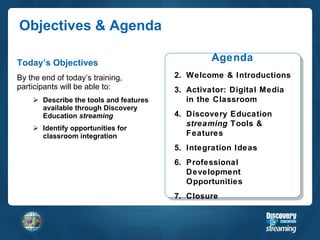 Objectives & Agenda Today’s Objectives By the end of today’s training, participants will be able to: Describe the tools and features available through Discovery Education  streaming Identify opportunities for classroom integration Agenda Welcome & Introductions Activator: Digital Media in the Classroom Discovery Education  streaming  Tools & Features Integration Ideas Professional Development Opportunities Closure 
