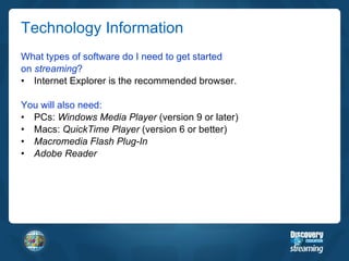 Technology Information What types of software do I need to get started on  streaming ? Internet Explorer is the recommended browser. You will also need: PCs:  Windows Media Player  (version 9 or later) Macs:  QuickTime Player  (version 6 or better) Macromedia Flash Plug-In Adobe Reader 