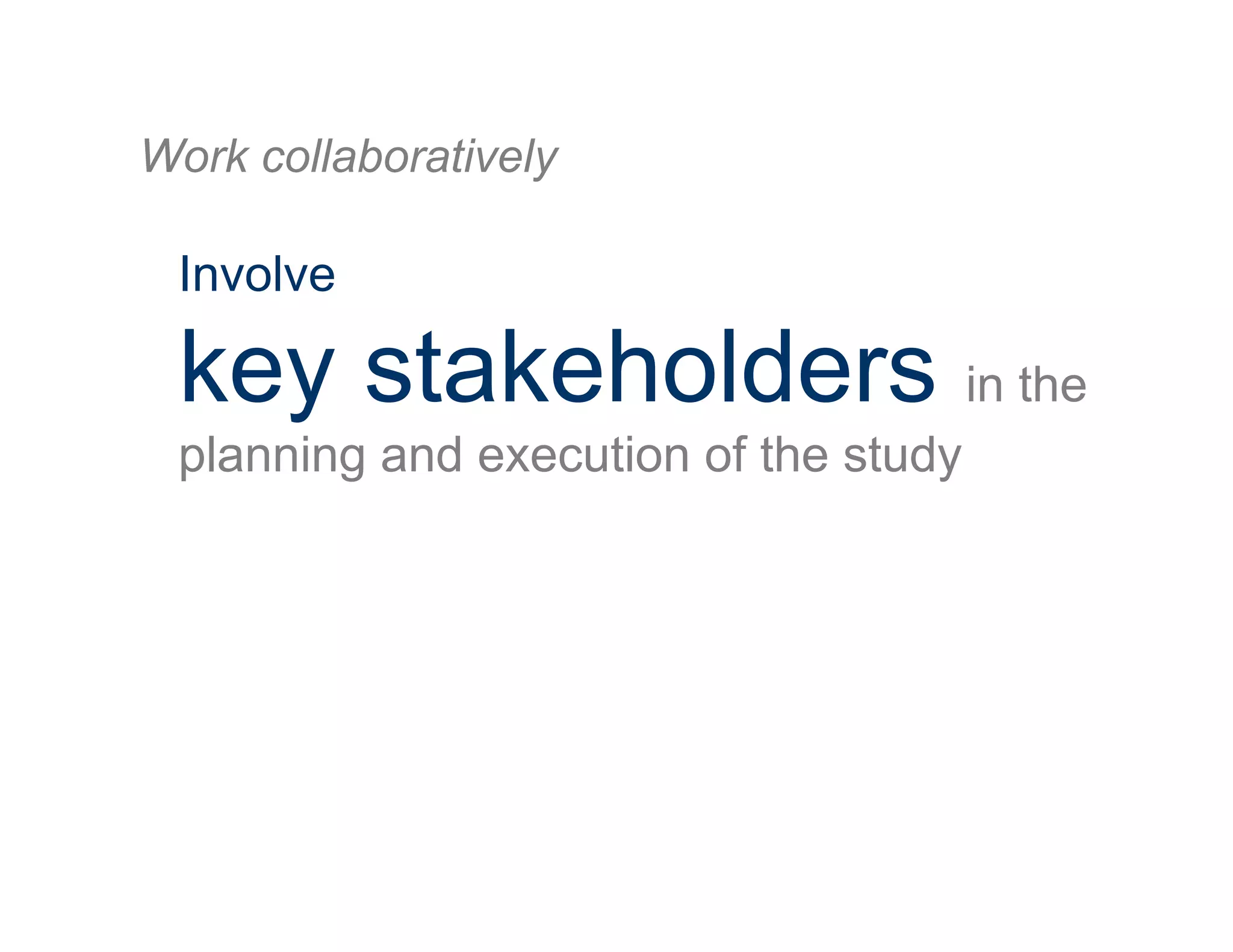Involve
key stakeholders in the
planning and execution of the study
Work collaboratively
 