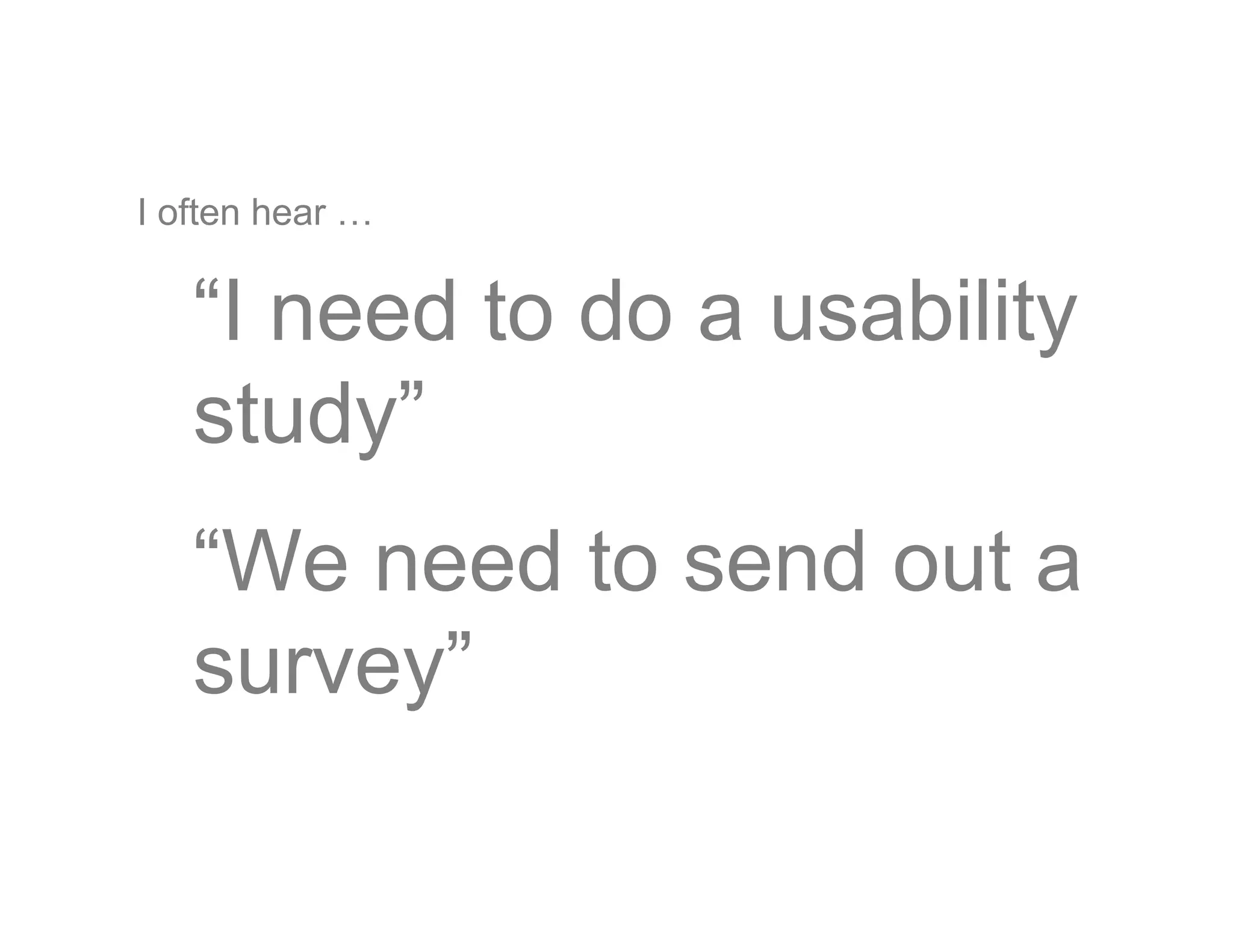 I often hear …
“I need to do a usability
study”
“We need to send out a
survey”
 