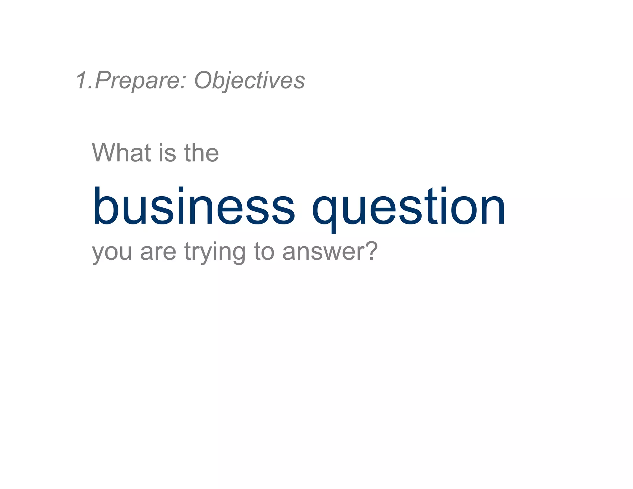 What is the
business question
you are trying to answer?
1. Prepare: Objectives
 