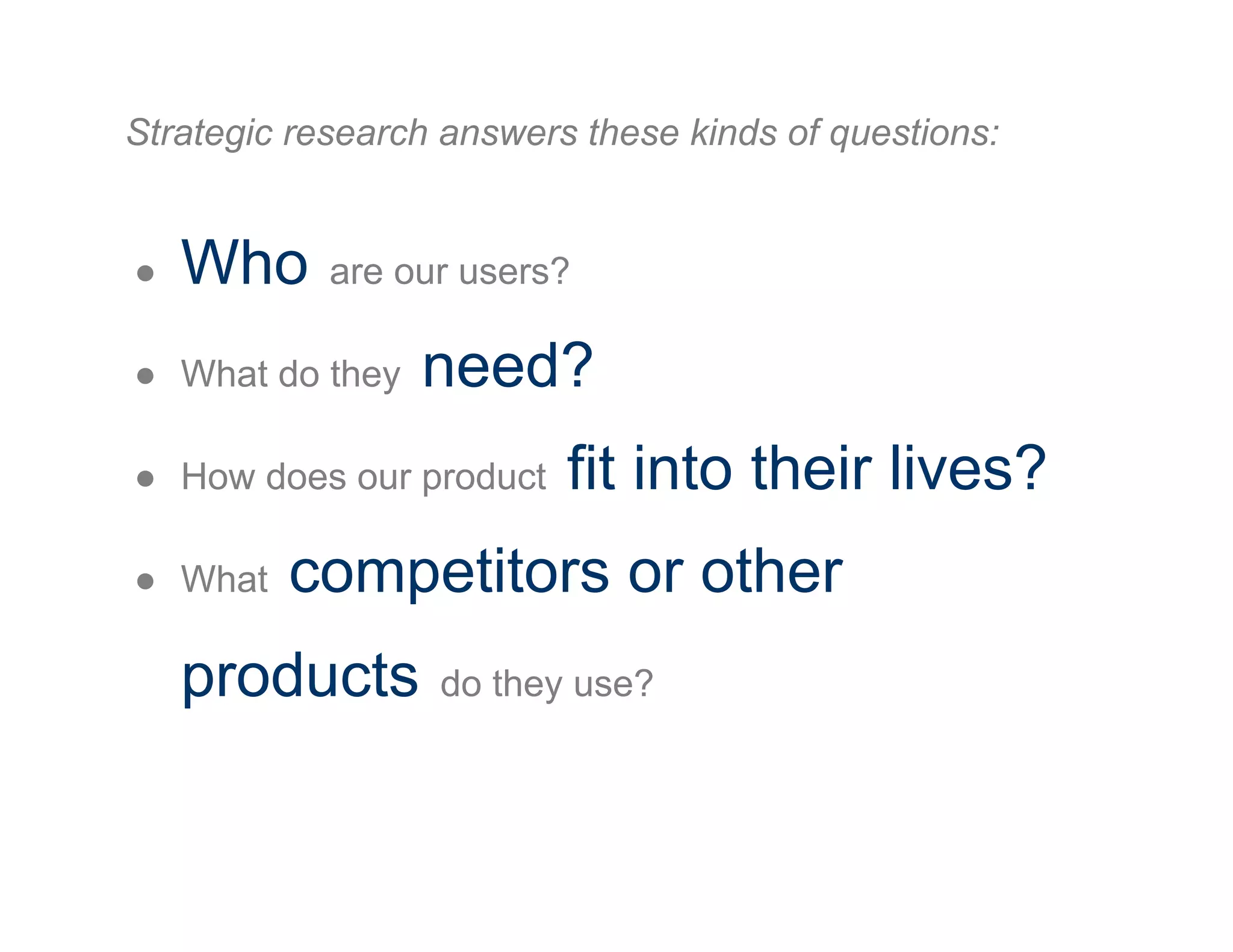 Strategic research answers these kinds of questions:
●  Who are our users?
●  What do they need?
●  How does our product fit into their lives?
●  What competitors or other
products do they use?
 