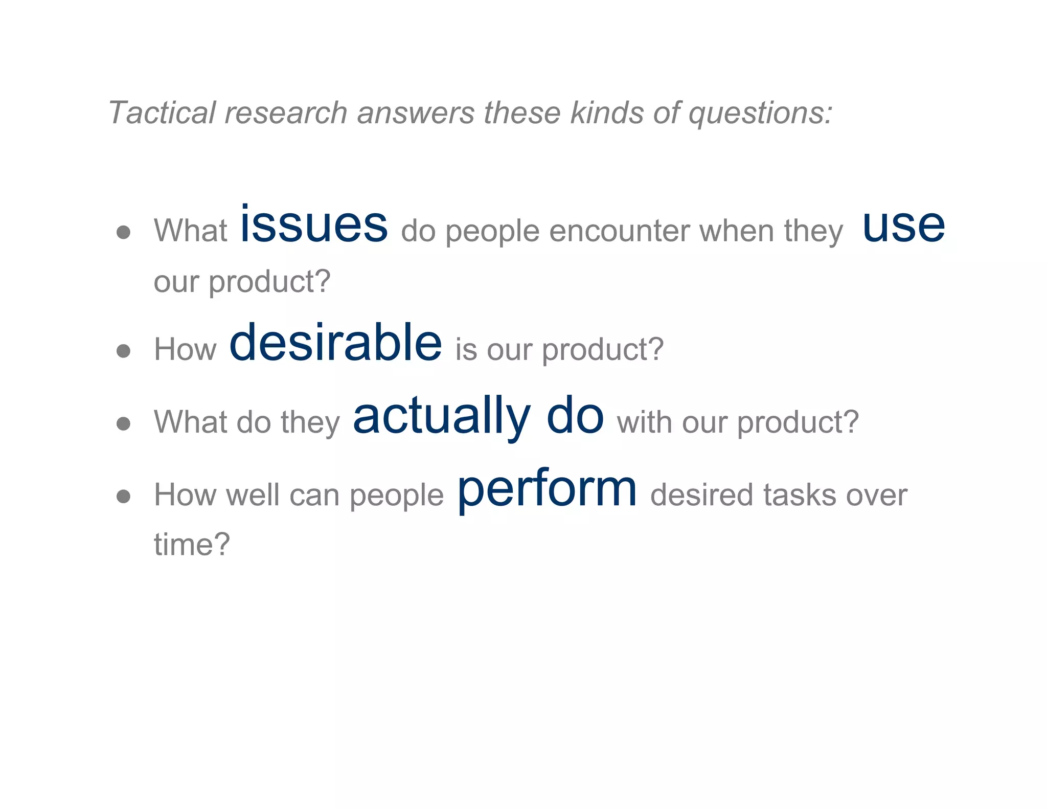 Tactical research answers these kinds of questions:
●  What issues do people encounter when they use
our product?
●  How desirable is our product?
●  What do they actually do with our product?
●  How well can people perform desired tasks over
time?
 