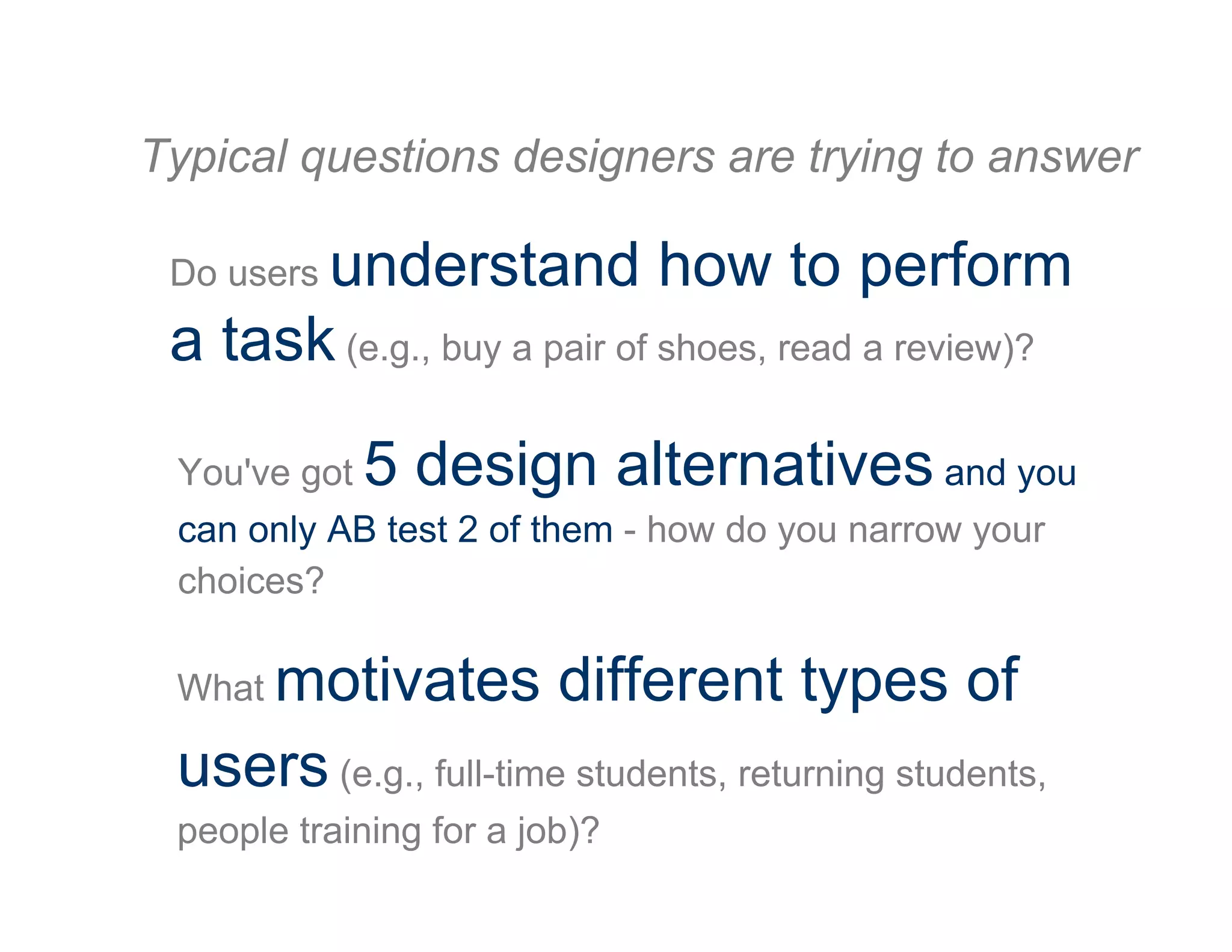 Do users understand how to perform
a task (e.g., buy a pair of shoes, read a review)?
You've got 5 design alternatives and you
can only AB test 2 of them - how do you narrow your
choices?
What motivates different types of
users (e.g., full-time students, returning students,
people training for a job)?
Typical questions designers are trying to answer
 