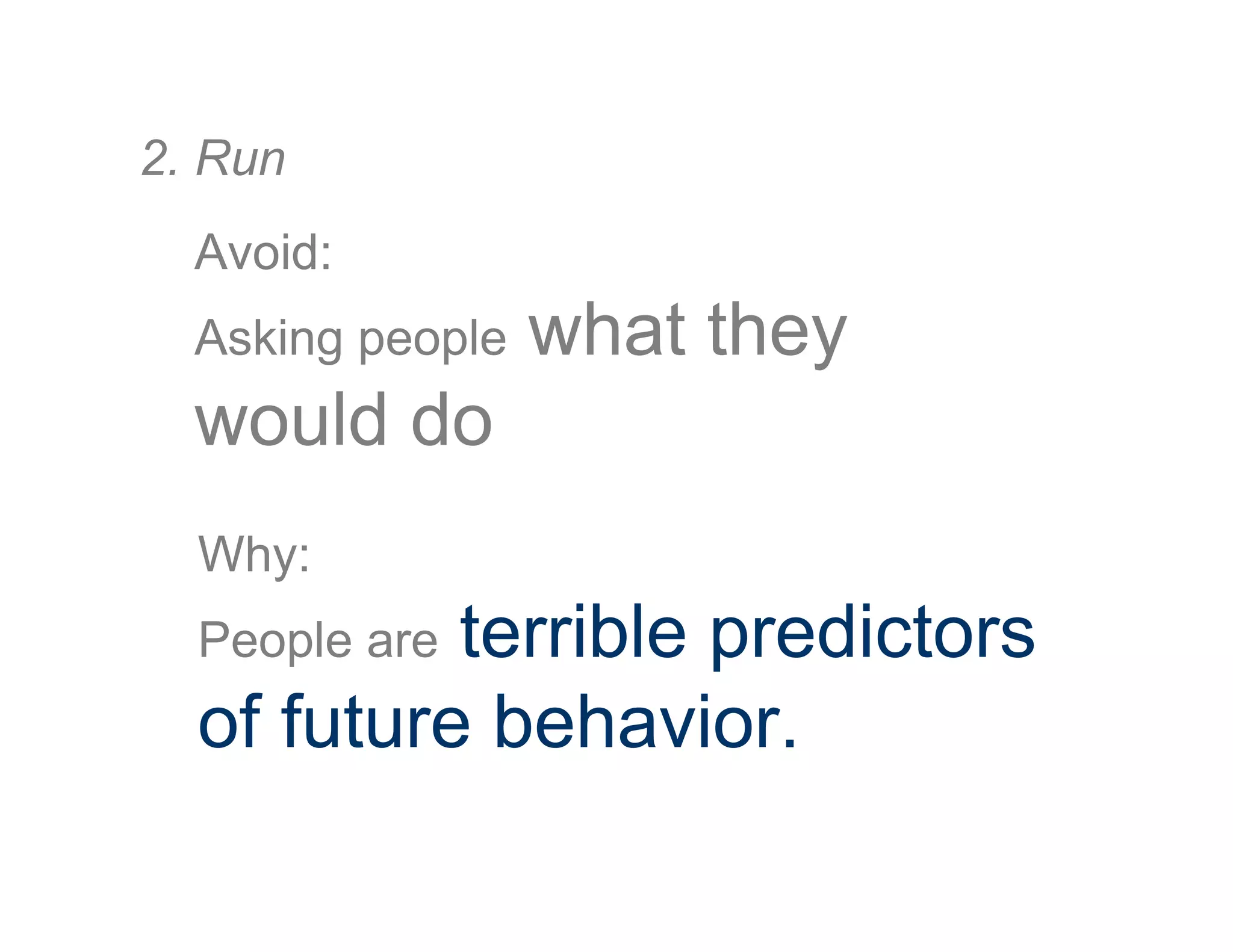 Avoid:
Asking people what they
would do
2. Run
Why:
People are terrible predictors
of future behavior.
 