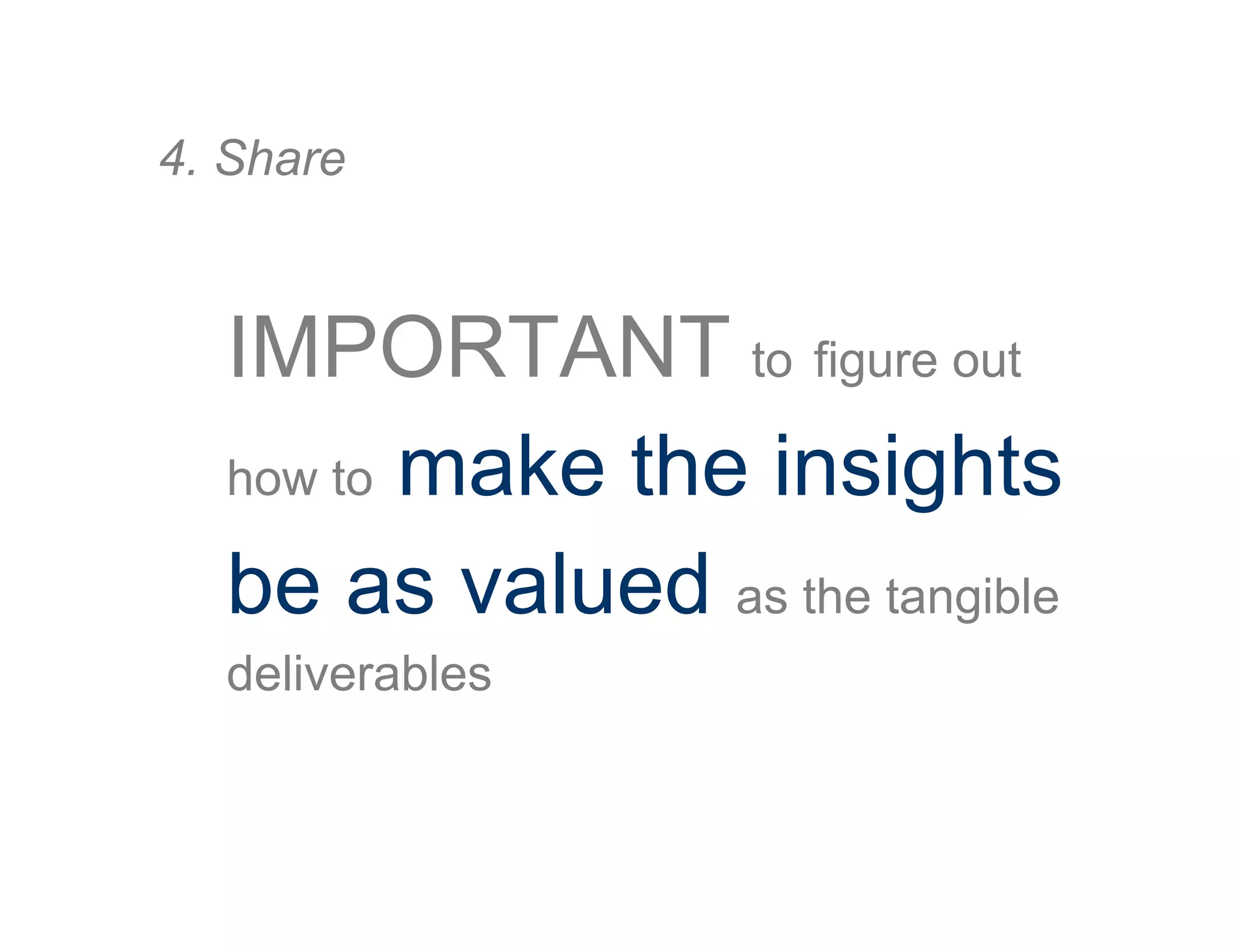 IMPORTANT to figure out
how to make the insights
be as valued as the tangible
deliverables
4. Share
 