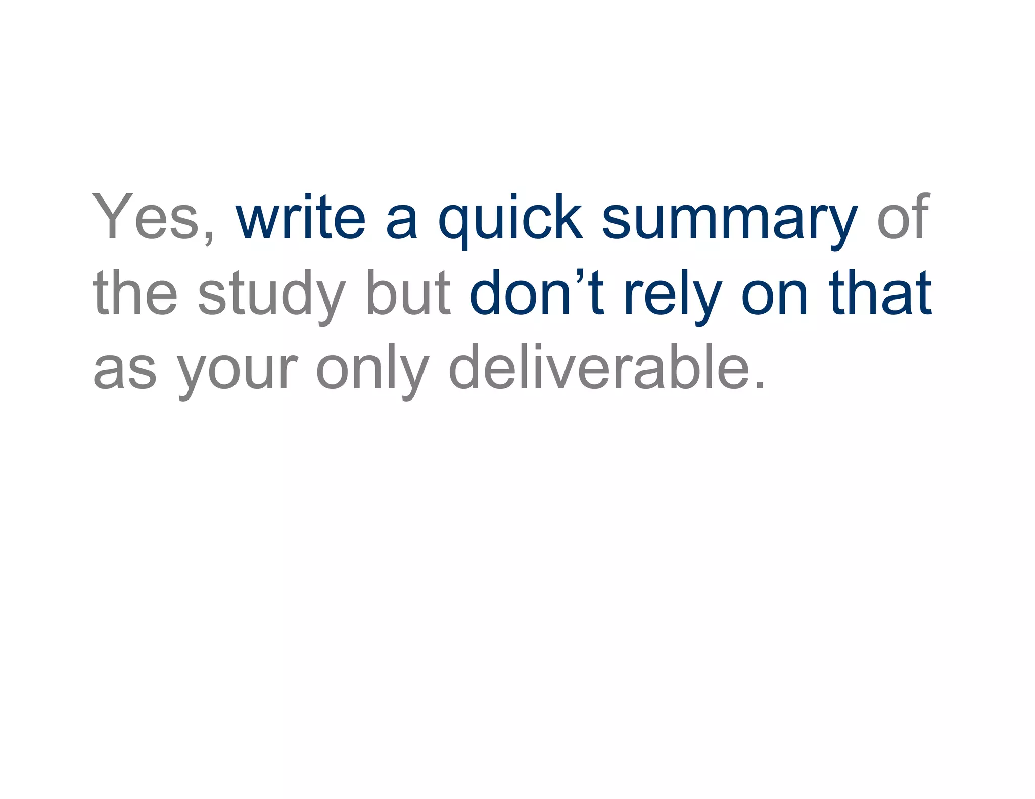 Yes, write a quick summary of
the study but don’t rely on that
as your only deliverable.
 