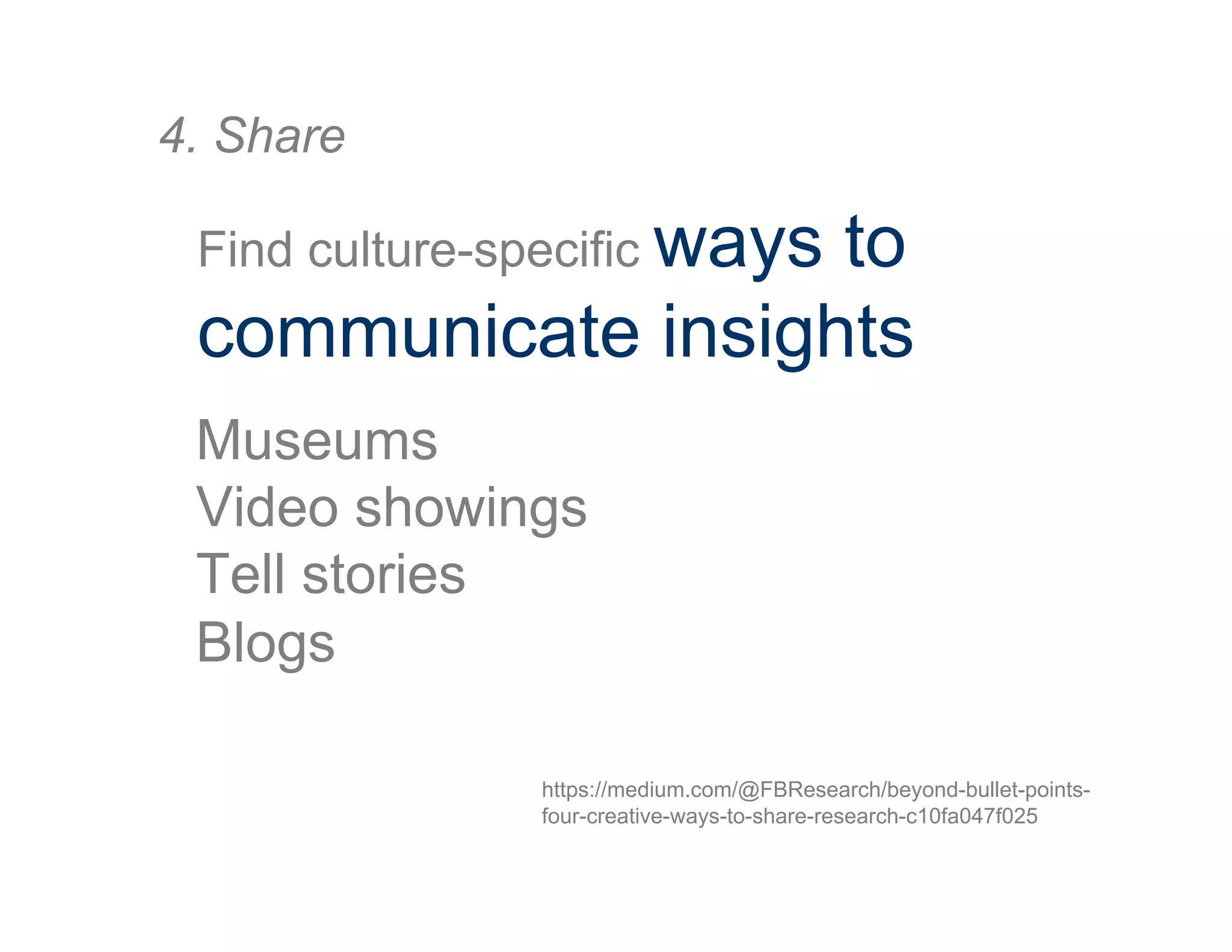 4. Share
Find culture-specific ways to
communicate insights
Museums
Video showings
Tell stories
Blogs
https://medium.com/@FBResearch/beyond-bullet-points-
four-creative-ways-to-share-research-c10fa047f025
 