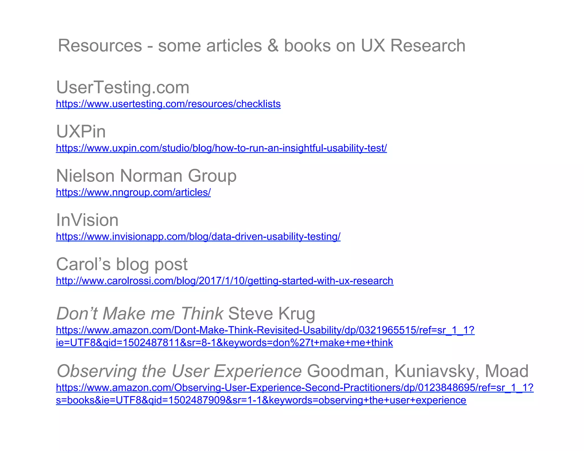 UserTesting.com
https://www.usertesting.com/resources/checklists
UXPin
https://www.uxpin.com/studio/blog/how-to-run-an-insightful-usability-test/
Nielson Norman Group
https://www.nngroup.com/articles/
InVision
https://www.invisionapp.com/blog/data-driven-usability-testing/
Carol’s blog post
http://www.carolrossi.com/blog/2017/1/10/getting-started-with-ux-research
Don’t Make me Think Steve Krug
https://www.amazon.com/Dont-Make-Think-Revisited-Usability/dp/0321965515/ref=sr_1_1?
ie=UTF8&qid=1502487811&sr=8-1&keywords=don%27t+make+me+think
Observing the User Experience Goodman, Kuniavsky, Moad
https://www.amazon.com/Observing-User-Experience-Second-Practitioners/dp/0123848695/ref=sr_1_1?
s=books&ie=UTF8&qid=1502487909&sr=1-1&keywords=observing+the+user+experience
Resources - some articles & books on UX Research
 