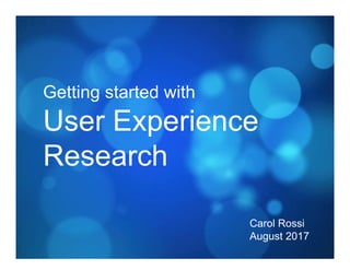 Getting started with
User Experience
Research
Carol Rossi
August 2017
 