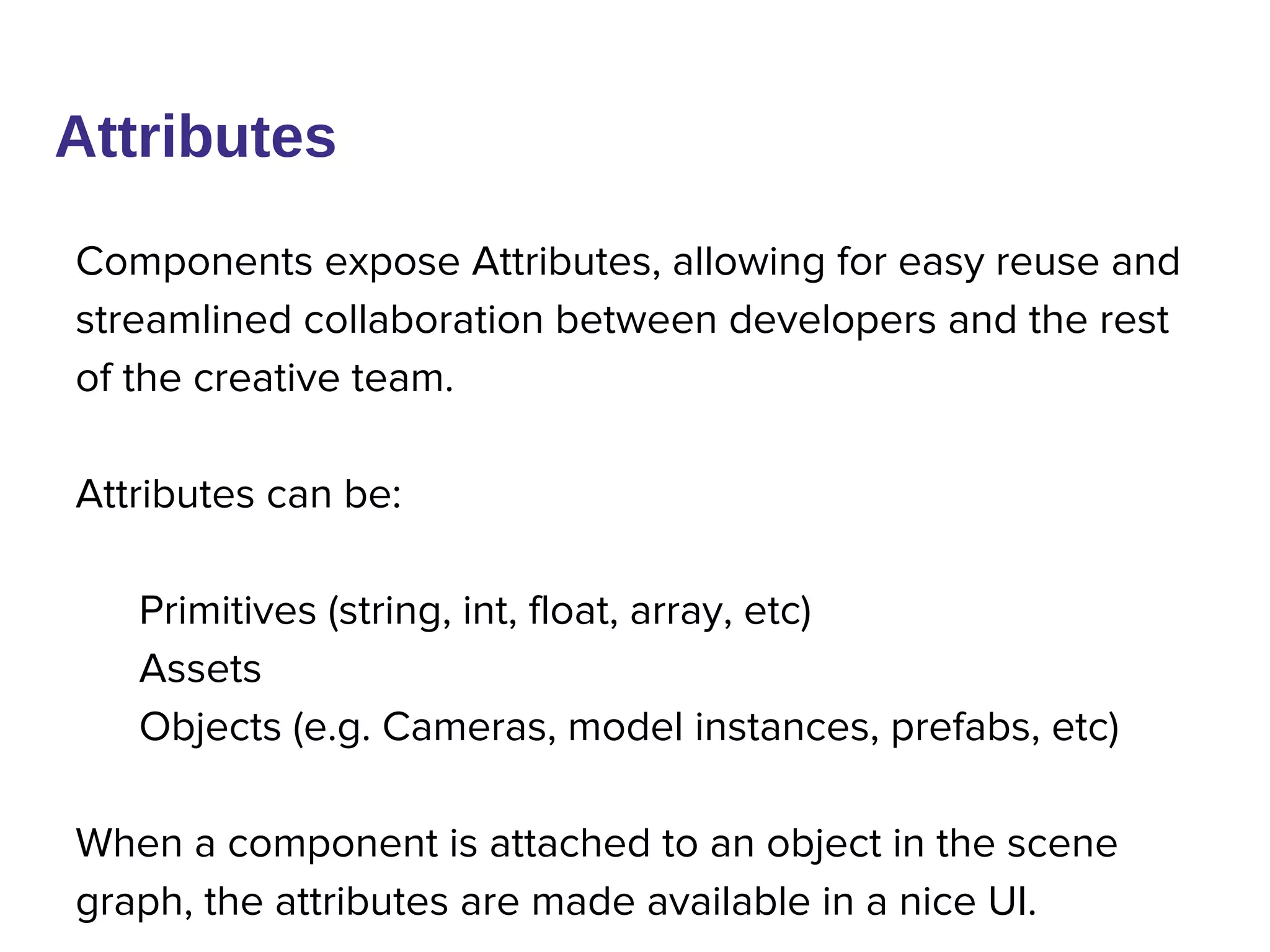 Components expose Attributes, allowing for easy reuse and
streamlined collaboration between developers and the rest
of the creative team.
Attributes can be:
Primitives (string, int, float, array, etc)
Assets
Objects (e.g. Cameras, model instances, prefabs, etc)
When a component is attached to an object in the scene
graph, the attributes are made available in a nice UI.
Attributes
 