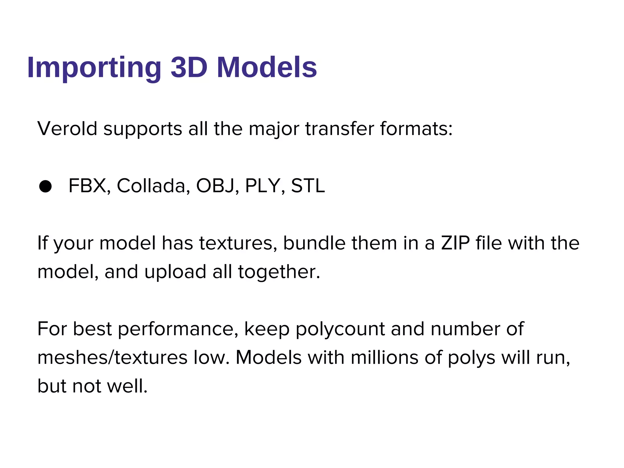 Verold supports all the major transfer formats:
● FBX, Collada, OBJ, PLY, STL
If your model has textures, bundle them in a ZIP file with the
model, and upload all together.
For best performance, keep polycount and number of
meshes/textures low. Models with millions of polys will run,
but not well.
Importing 3D Models
 