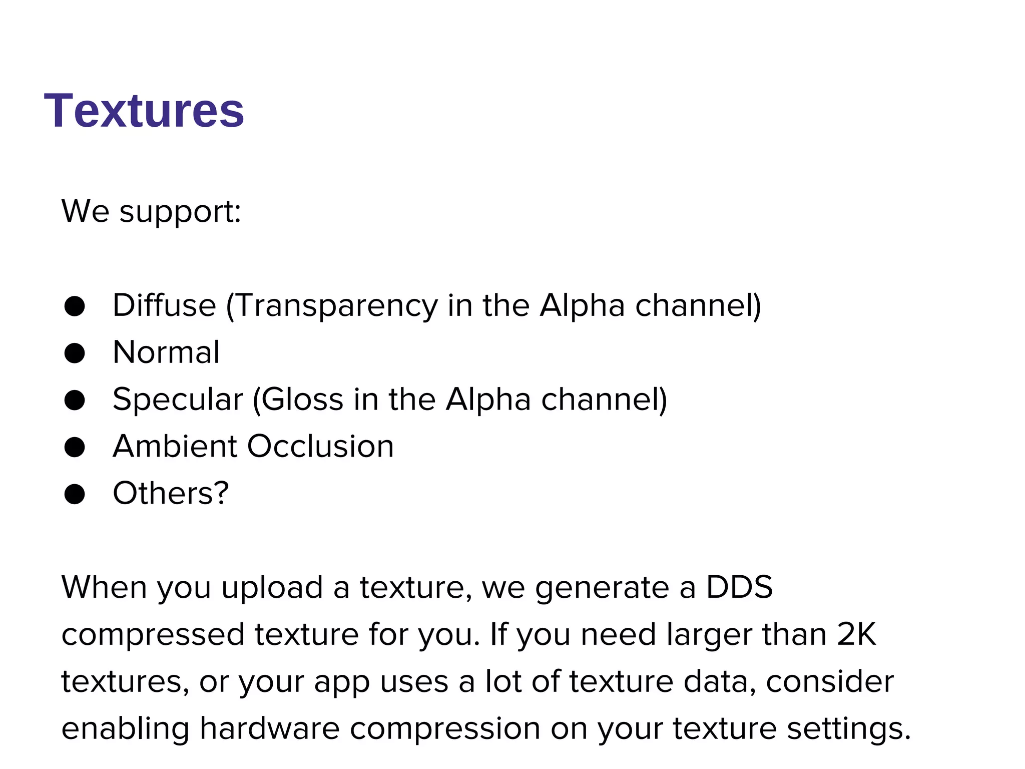 We support:
● Diffuse (Transparency in the Alpha channel)
● Normal
● Specular (Gloss in the Alpha channel)
● Ambient Occlusion
● Others?
When you upload a texture, we generate a DDS
compressed texture for you. If you need larger than 2K
textures, or your app uses a lot of texture data, consider
enabling hardware compression on your texture settings.
Textures
 