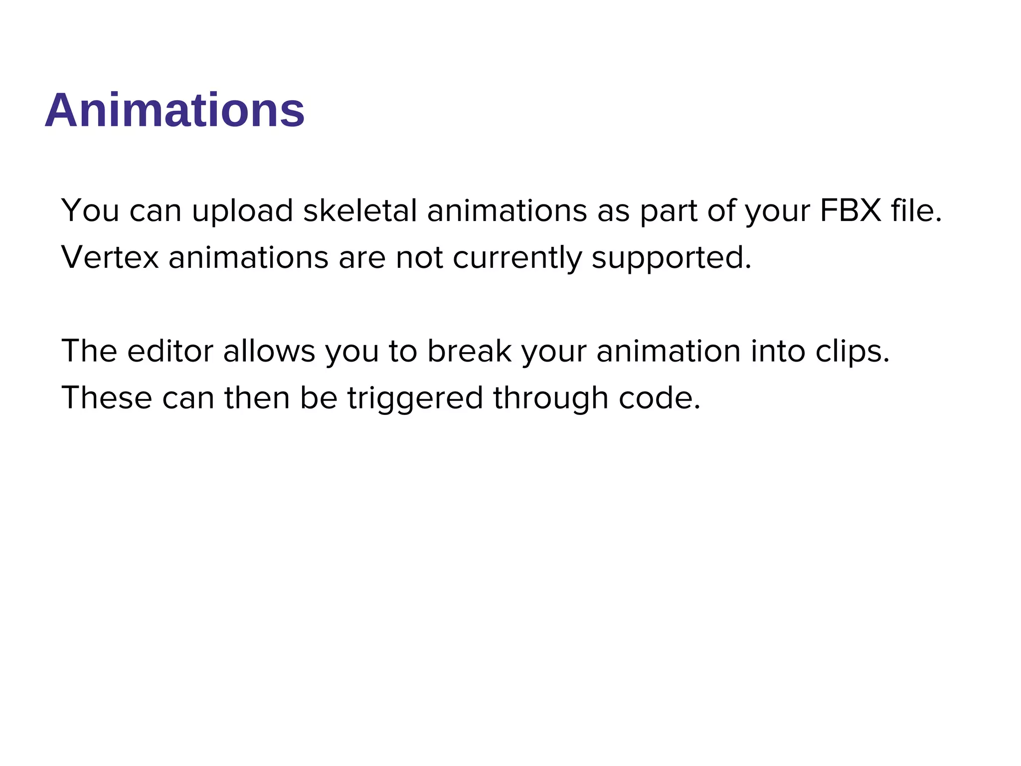 You can upload skeletal animations as part of your FBX file.
Vertex animations are not currently supported.
The editor allows you to break your animation into clips.
These can then be triggered through code.
Animations
 