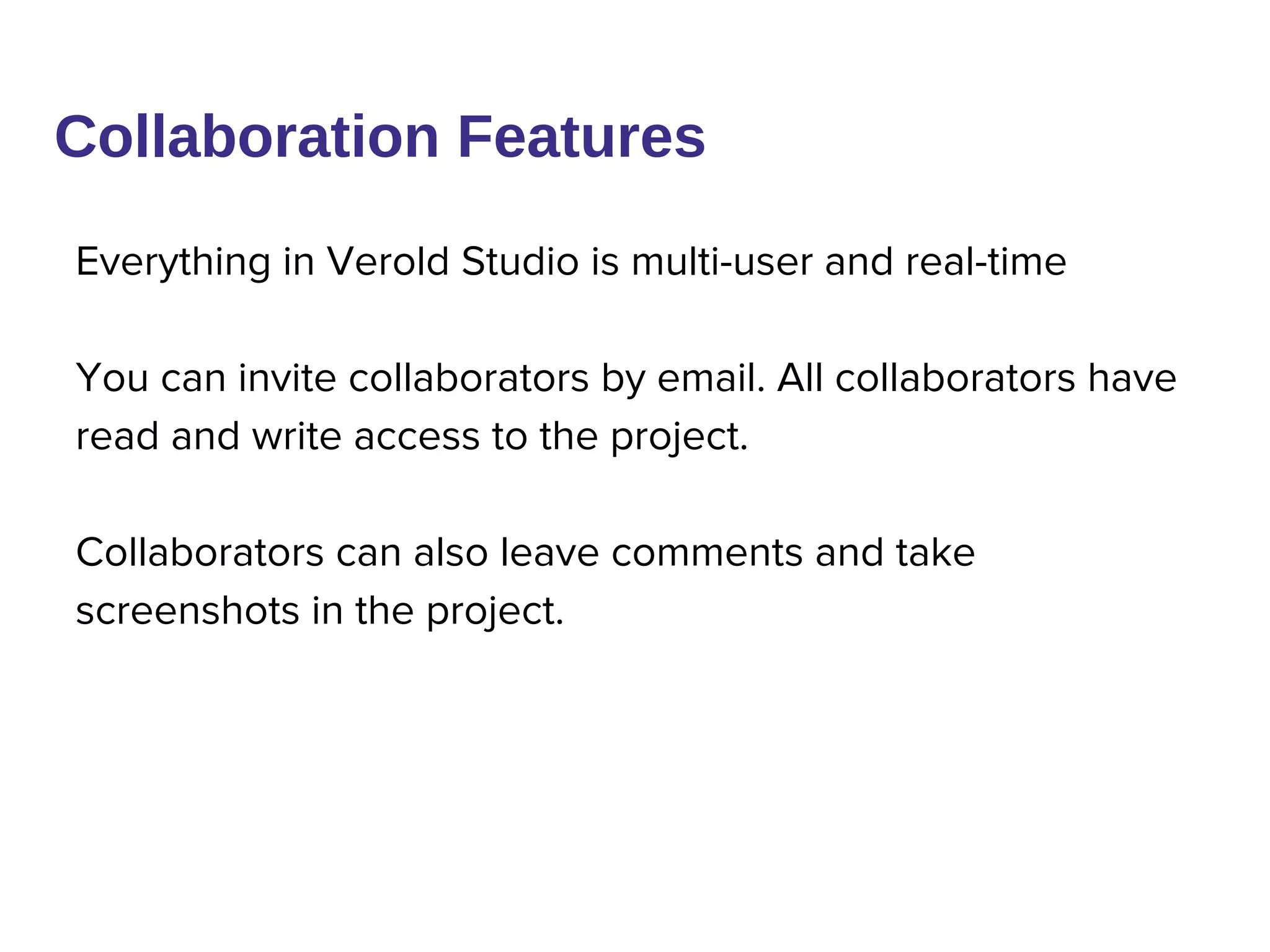 Everything in Verold Studio is multi-user and real-time
You can invite collaborators by email. All collaborators have
read and write access to the project.
Collaborators can also leave comments and take
screenshots in the project.
Collaboration Features
 
