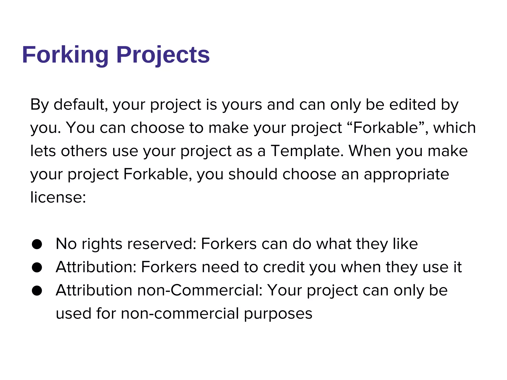 By default, your project is yours and can only be edited by
you. You can choose to make your project “Forkable”, which
lets others use your project as a Template. When you make
your project Forkable, you should choose an appropriate
license:
● No rights reserved: Forkers can do what they like
● Attribution: Forkers need to credit you when they use it
● Attribution non-Commercial: Your project can only be
used for non-commercial purposes
Forking Projects
 