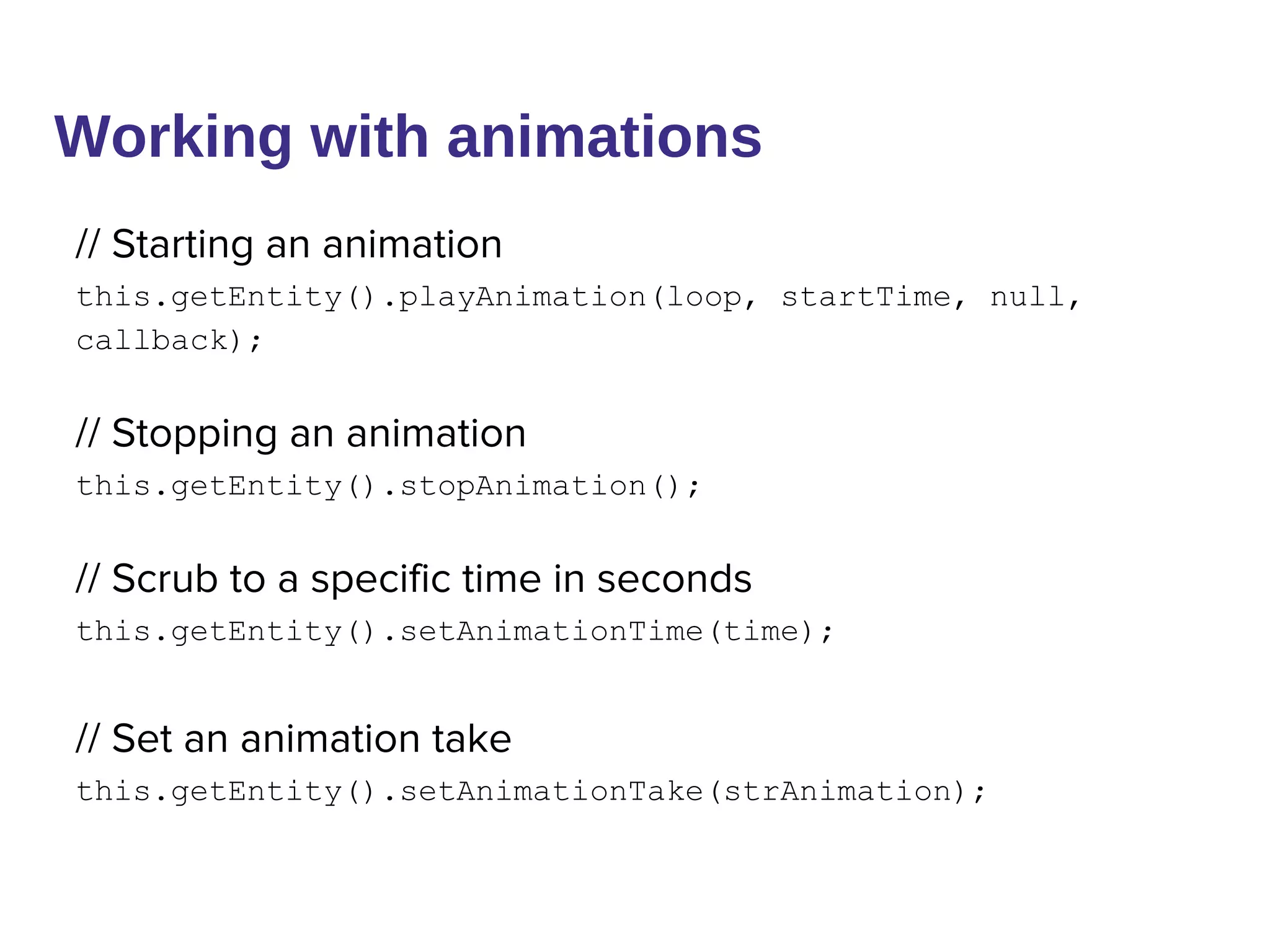Working with animations
// Starting an animation
this.getEntity().playAnimation(loop, startTime, null,
callback);
// Stopping an animation
this.getEntity().stopAnimation();
// Scrub to a specific time in seconds
this.getEntity().setAnimationTime(time);
// Set an animation take
this.getEntity().setAnimationTake(strAnimation);
 