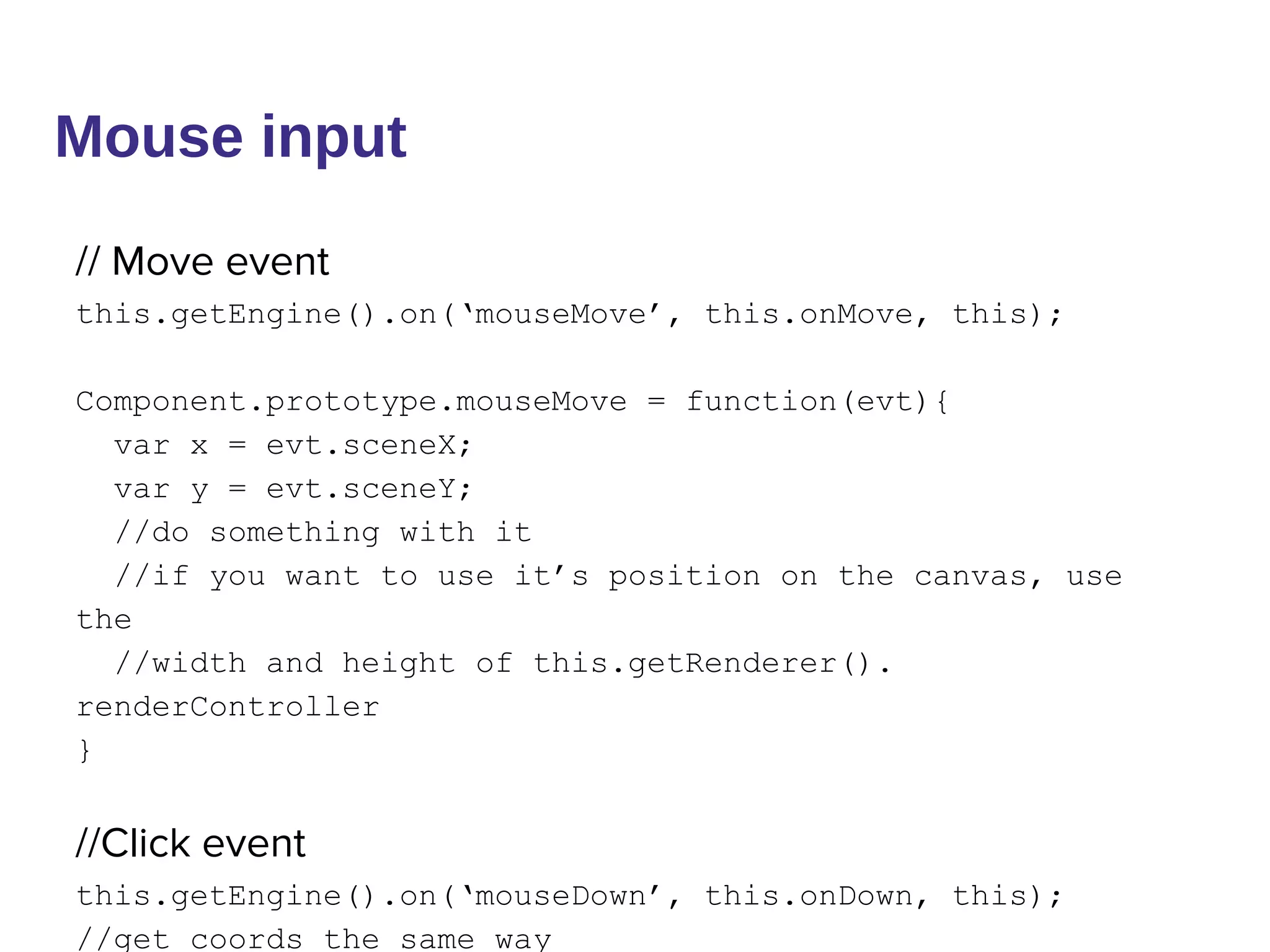 Mouse input
// Move event
this.getEngine().on(‘mouseMove’, this.onMove, this);
Component.prototype.mouseMove = function(evt){
var x = evt.sceneX;
var y = evt.sceneY;
//do something with it
//if you want to use it’s position on the canvas, use
the
//width and height of this.getRenderer().
renderController
}
//Click event
this.getEngine().on(‘mouseDown’, this.onDown, this);
//get coords the same way
 