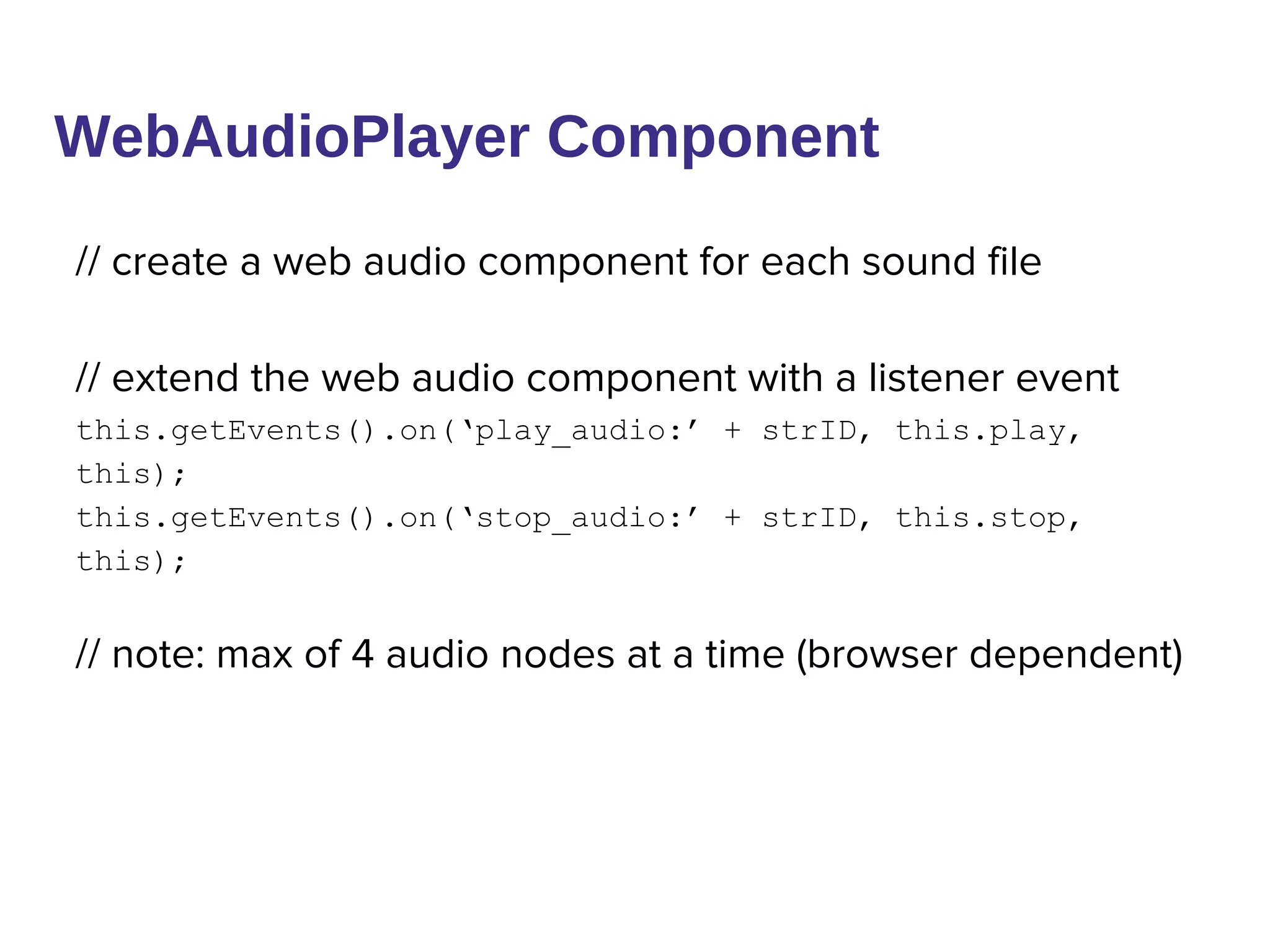 WebAudioPlayer Component
// create a web audio component for each sound file
// extend the web audio component with a listener event
this.getEvents().on(‘play_audio:’ + strID, this.play,
this);
this.getEvents().on(‘stop_audio:’ + strID, this.stop,
this);
// note: max of 4 audio nodes at a time (browser dependent)
 